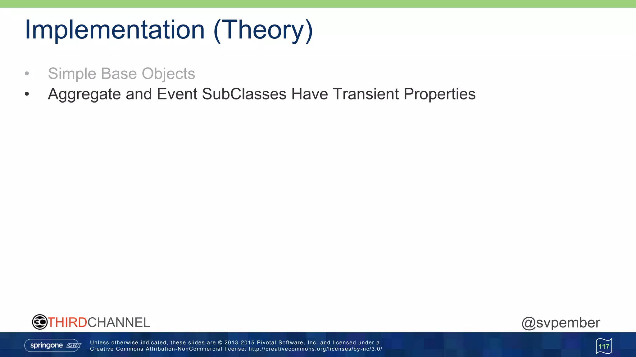 Unless otherwise indicated, these slides are © 2013 -2015 Pivotal Software, Inc. and licensed under a
Creative Commons Attribution-NonCommercial license: http://creativecommons.org/licenses/by -nc/3.0/
THIRDCHANNEL @svpember
Implementation (Theory)
• Simple Base Objects
• Aggregate and Event SubClasses Have Transient Properties
117
 