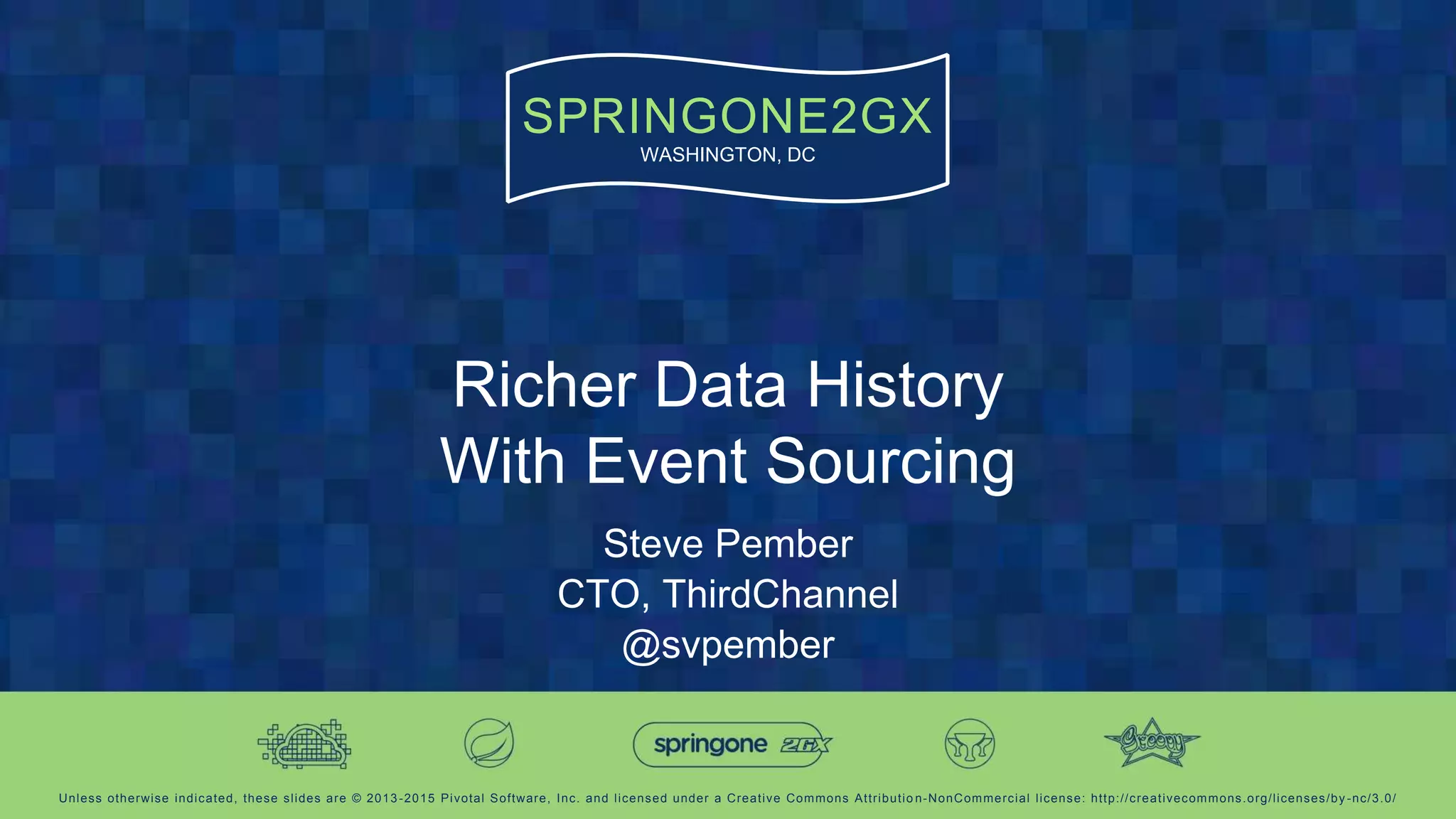 Unless otherwise indicated, these slides are © 2013-2015 Pivotal Software, Inc. and licensed under a Creative Commons Attributio n-NonCommercial license: http://creativecommons.org/licenses/by -nc/3.0/
SPRINGONE2GX
WASHINGTON, DC
Richer Data History
With Event Sourcing
Steve Pember
CTO, ThirdChannel
@svpember
 