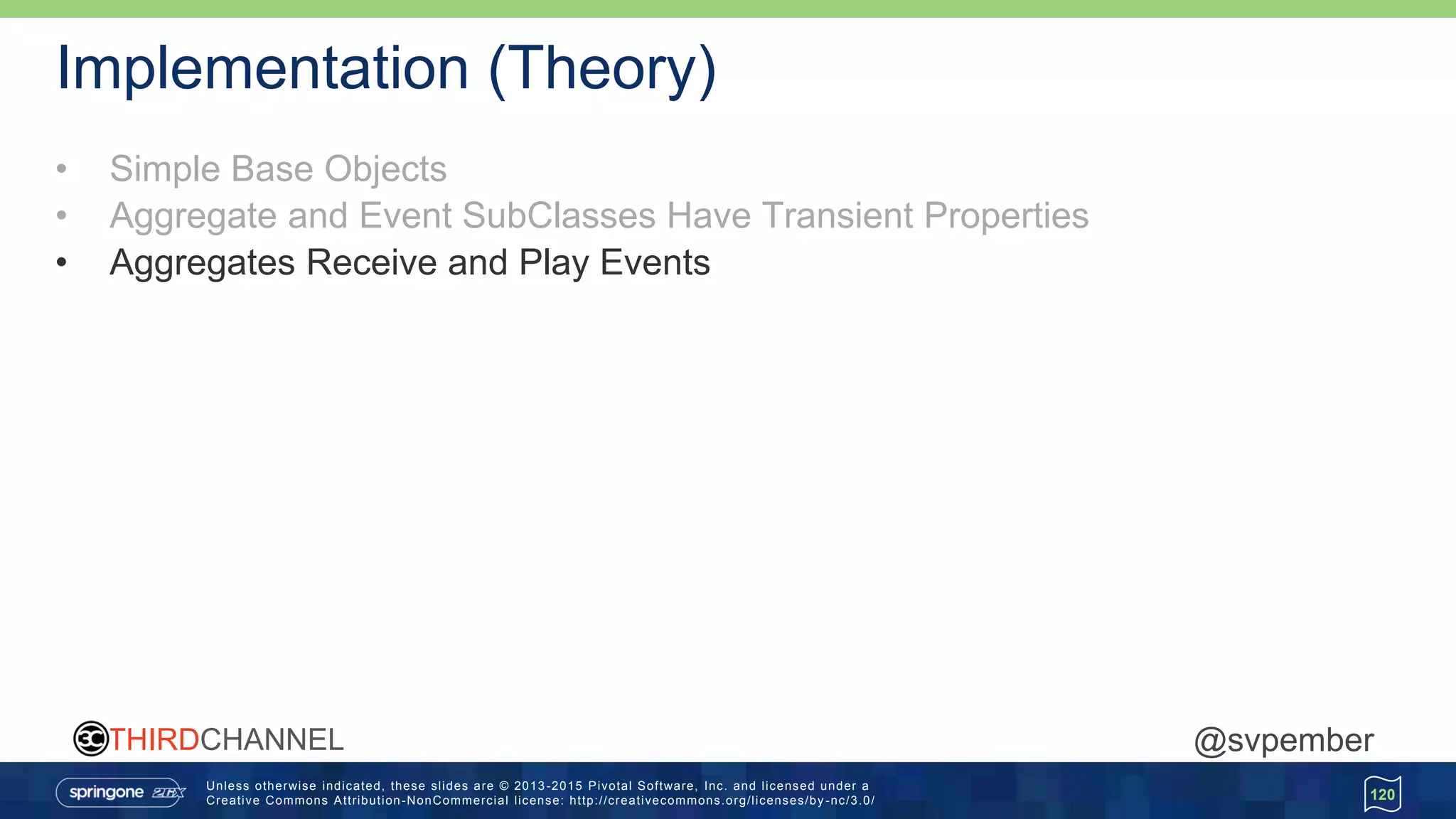 Unless otherwise indicated, these slides are © 2013 -2015 Pivotal Software, Inc. and licensed under a
Creative Commons Attribution-NonCommercial license: http://creativecommons.org/licenses/by -nc/3.0/
THIRDCHANNEL @svpember
Implementation (Theory)
• Simple Base Objects
• Aggregate and Event SubClasses Have Transient Properties
• Aggregates Receive and Play Events
120
 