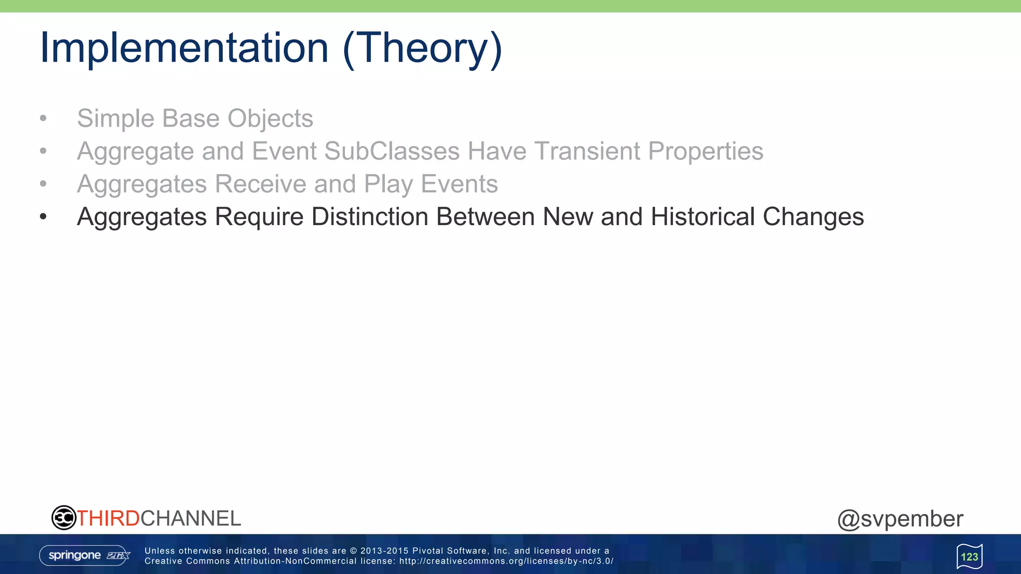 Unless otherwise indicated, these slides are © 2013 -2015 Pivotal Software, Inc. and licensed under a
Creative Commons Attribution-NonCommercial license: http://creativecommons.org/licenses/by -nc/3.0/
THIRDCHANNEL @svpember
Implementation (Theory)
• Simple Base Objects
• Aggregate and Event SubClasses Have Transient Properties
• Aggregates Receive and Play Events
• Aggregates Require Distinction Between New and Historical Changes
123
 