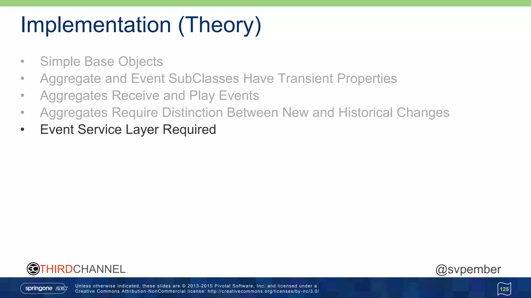 Unless otherwise indicated, these slides are © 2013 -2015 Pivotal Software, Inc. and licensed under a
Creative Commons Attribution-NonCommercial license: http://creativecommons.org/licenses/by -nc/3.0/
THIRDCHANNEL @svpember
Implementation (Theory)
• Simple Base Objects
• Aggregate and Event SubClasses Have Transient Properties
• Aggregates Receive and Play Events
• Aggregates Require Distinction Between New and Historical Changes
• Event Service Layer Required
125
 