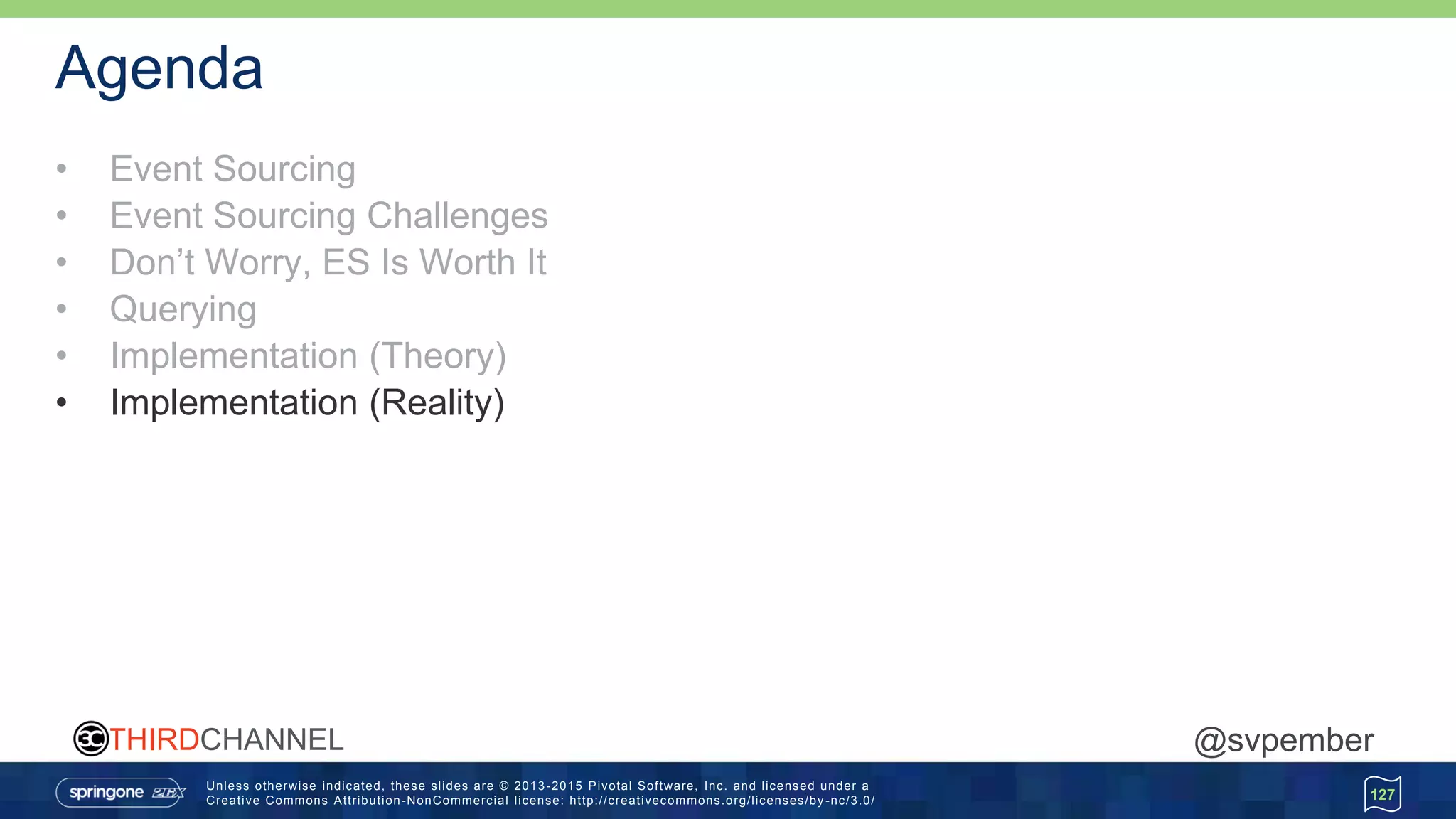 Unless otherwise indicated, these slides are © 2013 -2015 Pivotal Software, Inc. and licensed under a
Creative Commons Attribution-NonCommercial license: http://creativecommons.org/licenses/by -nc/3.0/
THIRDCHANNEL @svpember
Agenda
• Event Sourcing
• Event Sourcing Challenges
• Don’t Worry, ES Is Worth It
• Querying
• Implementation (Theory)
• Implementation (Reality)
127
 