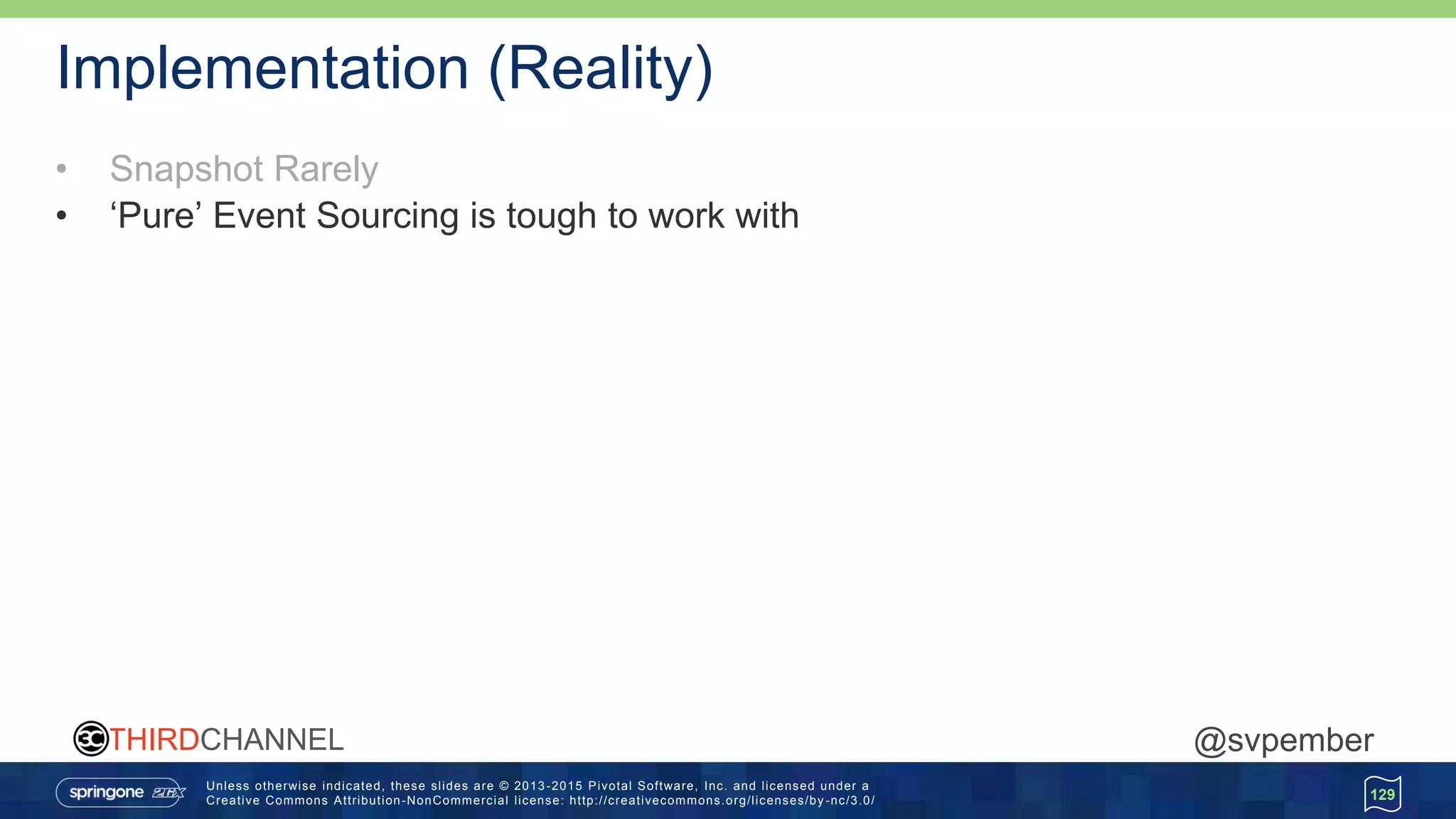 Unless otherwise indicated, these slides are © 2013 -2015 Pivotal Software, Inc. and licensed under a
Creative Commons Attribution-NonCommercial license: http://creativecommons.org/licenses/by -nc/3.0/
THIRDCHANNEL @svpember
Implementation (Reality)
• Snapshot Rarely
• ‘Pure’ Event Sourcing is tough to work with
129
 