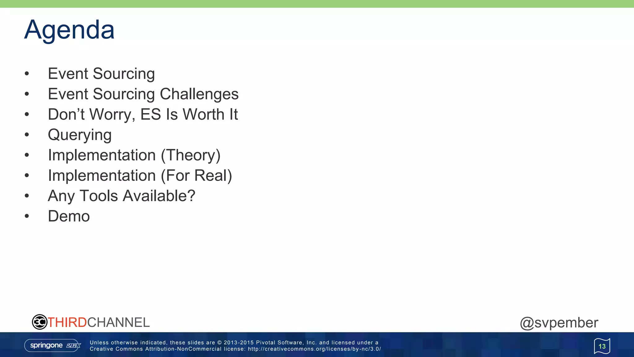 Unless otherwise indicated, these slides are © 2013 -2015 Pivotal Software, Inc. and licensed under a
Creative Commons Attribution-NonCommercial license: http://creativecommons.org/licenses/by -nc/3.0/
THIRDCHANNEL @svpember
Agenda
• Event Sourcing
• Event Sourcing Challenges
• Don’t Worry, ES Is Worth It
• Querying
• Implementation (Theory)
• Implementation (For Real)
• Any Tools Available?
• Demo
13
 