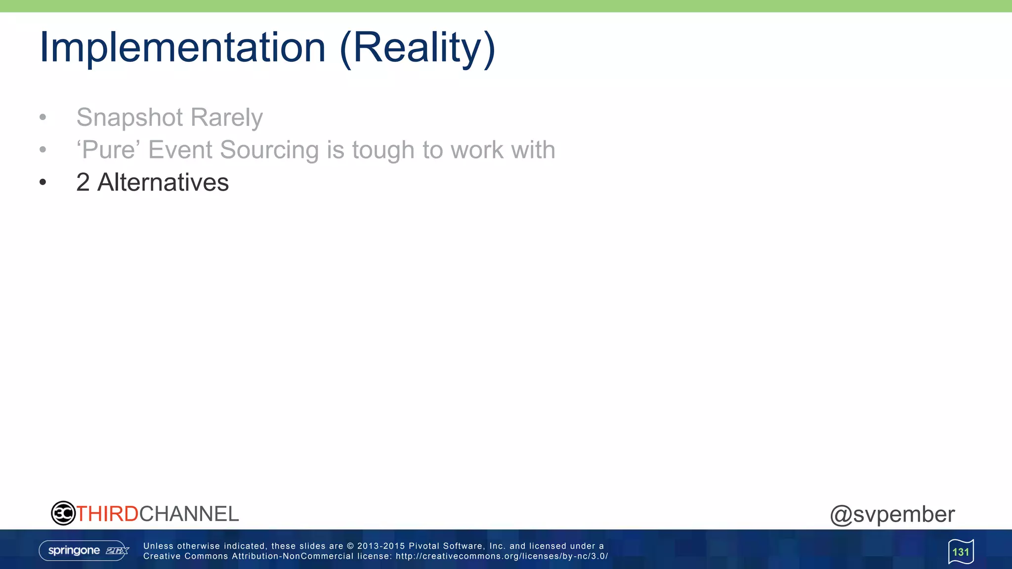Unless otherwise indicated, these slides are © 2013 -2015 Pivotal Software, Inc. and licensed under a
Creative Commons Attribution-NonCommercial license: http://creativecommons.org/licenses/by -nc/3.0/
THIRDCHANNEL @svpember
Implementation (Reality)
• Snapshot Rarely
• ‘Pure’ Event Sourcing is tough to work with
• 2 Alternatives
131
 