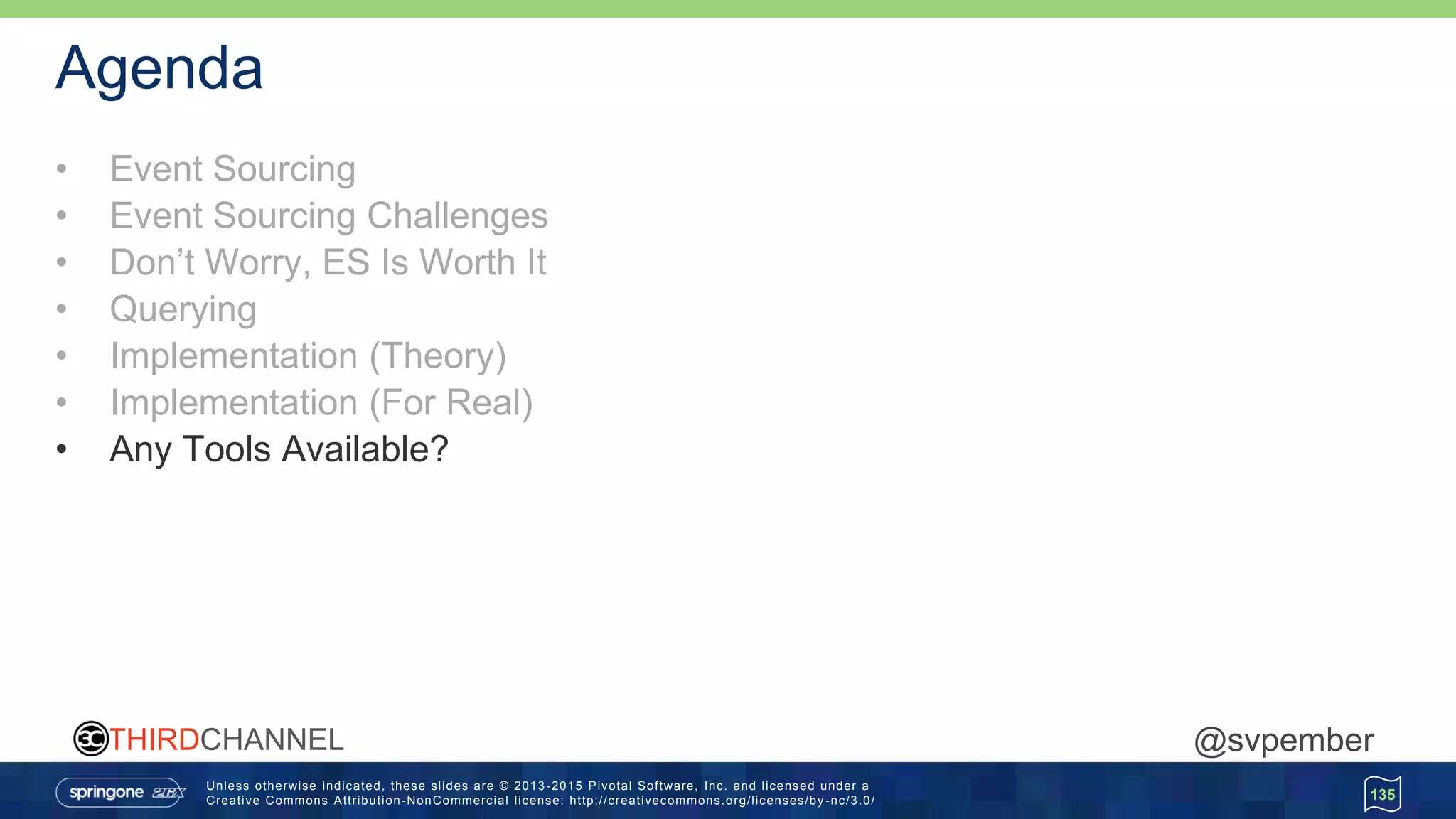 Unless otherwise indicated, these slides are © 2013 -2015 Pivotal Software, Inc. and licensed under a
Creative Commons Attribution-NonCommercial license: http://creativecommons.org/licenses/by -nc/3.0/
THIRDCHANNEL @svpember
Agenda
• Event Sourcing
• Event Sourcing Challenges
• Don’t Worry, ES Is Worth It
• Querying
• Implementation (Theory)
• Implementation (For Real)
• Any Tools Available?
135
 