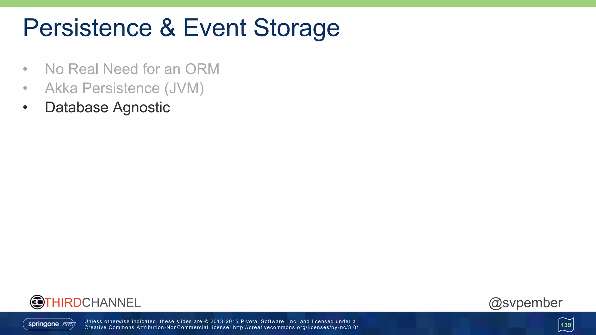 Unless otherwise indicated, these slides are © 2013 -2015 Pivotal Software, Inc. and licensed under a
Creative Commons Attribution-NonCommercial license: http://creativecommons.org/licenses/by -nc/3.0/
THIRDCHANNEL @svpember
Persistence & Event Storage
• No Real Need for an ORM
• Akka Persistence (JVM)
• Database Agnostic
139
 