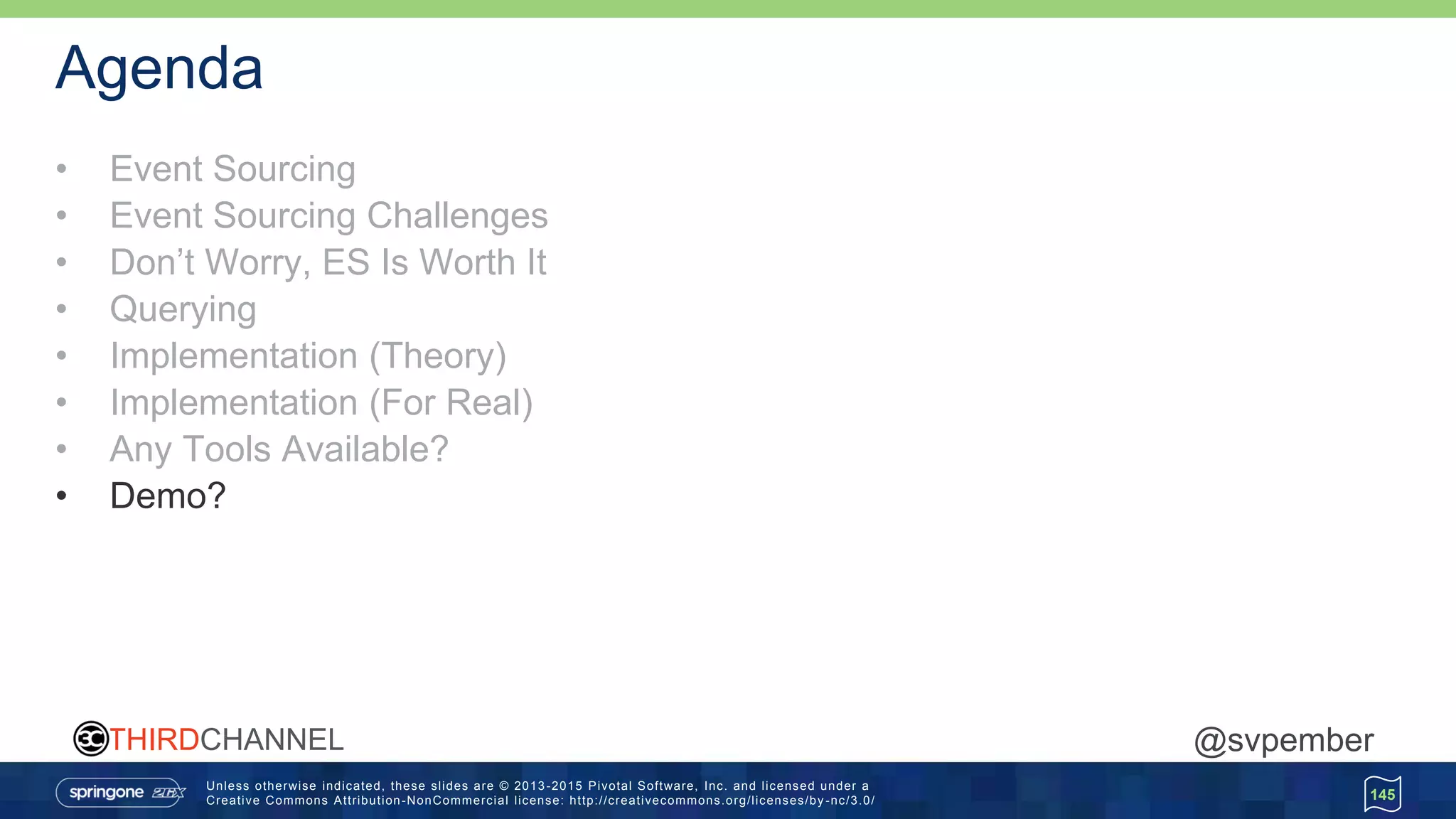 Unless otherwise indicated, these slides are © 2013 -2015 Pivotal Software, Inc. and licensed under a
Creative Commons Attribution-NonCommercial license: http://creativecommons.org/licenses/by -nc/3.0/
THIRDCHANNEL @svpember
Agenda
• Event Sourcing
• Event Sourcing Challenges
• Don’t Worry, ES Is Worth It
• Querying
• Implementation (Theory)
• Implementation (For Real)
• Any Tools Available?
• Demo?
145
 