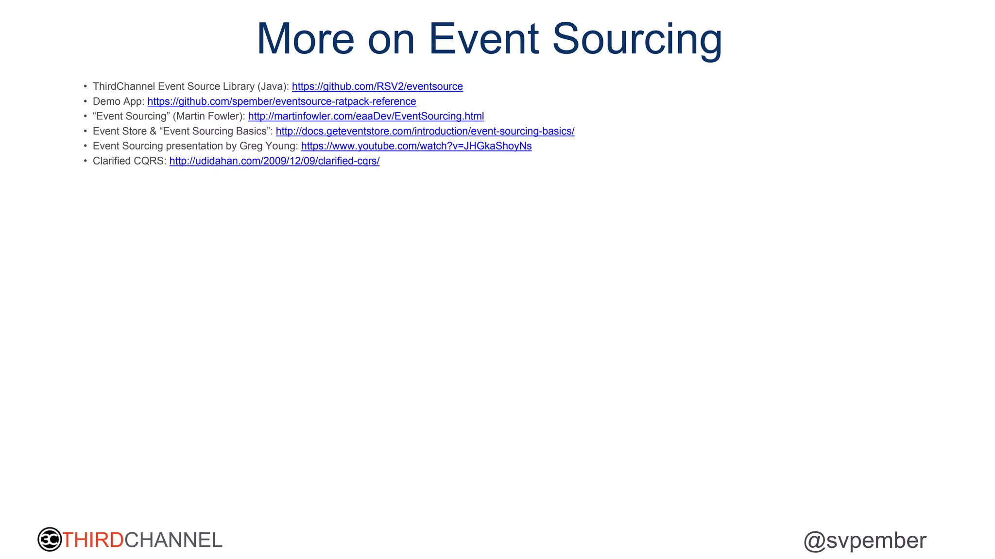 THIRDCHANNEL @svpember
More on Event Sourcing
• ThirdChannel Event Source Library (Java): https://github.com/RSV2/eventsource
• Demo App: https://github.com/spember/eventsource-ratpack-reference
• “Event Sourcing” (Martin Fowler): http://martinfowler.com/eaaDev/EventSourcing.html
• Event Store & “Event Sourcing Basics”: http://docs.geteventstore.com/introduction/event-sourcing-basics/
• Event Sourcing presentation by Greg Young: https://www.youtube.com/watch?v=JHGkaShoyNs
• Clarified CQRS: http://udidahan.com/2009/12/09/clarified-cqrs/
 