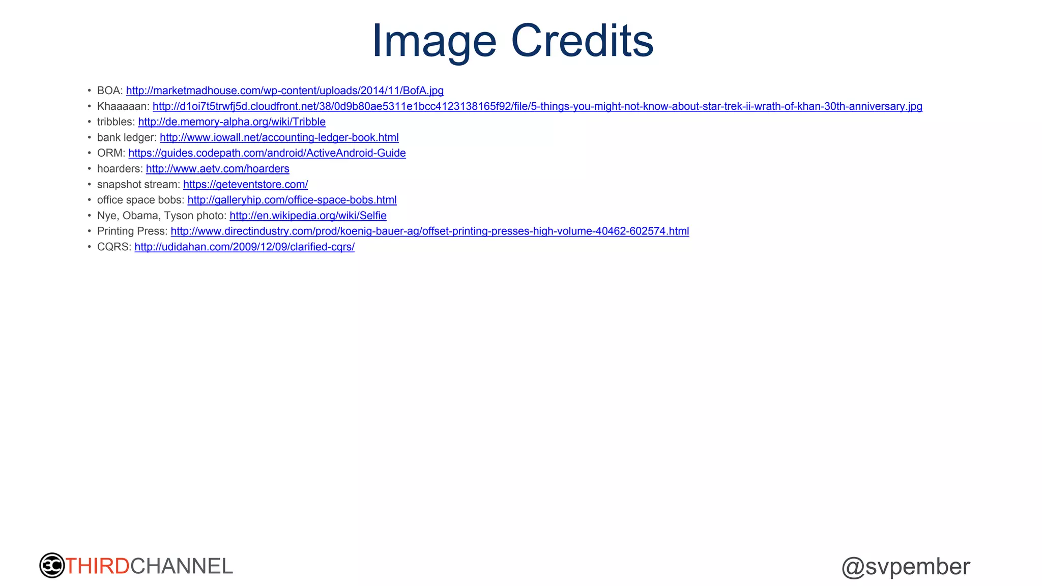 THIRDCHANNEL @svpember
Image Credits
• BOA: http://marketmadhouse.com/wp-content/uploads/2014/11/BofA.jpg
• Khaaaaan: http://d1oi7t5trwfj5d.cloudfront.net/38/0d9b80ae5311e1bcc4123138165f92/file/5-things-you-might-not-know-about-star-trek-ii-wrath-of-khan-30th-anniversary.jpg
• tribbles: http://de.memory-alpha.org/wiki/Tribble
• bank ledger: http://www.iowall.net/accounting-ledger-book.html
• ORM: https://guides.codepath.com/android/ActiveAndroid-Guide
• hoarders: http://www.aetv.com/hoarders
• snapshot stream: https://geteventstore.com/
• office space bobs: http://galleryhip.com/office-space-bobs.html
• Nye, Obama, Tyson photo: http://en.wikipedia.org/wiki/Selfie
• Printing Press: http://www.directindustry.com/prod/koenig-bauer-ag/offset-printing-presses-high-volume-40462-602574.html
• CQRS: http://udidahan.com/2009/12/09/clarified-cqrs/
 