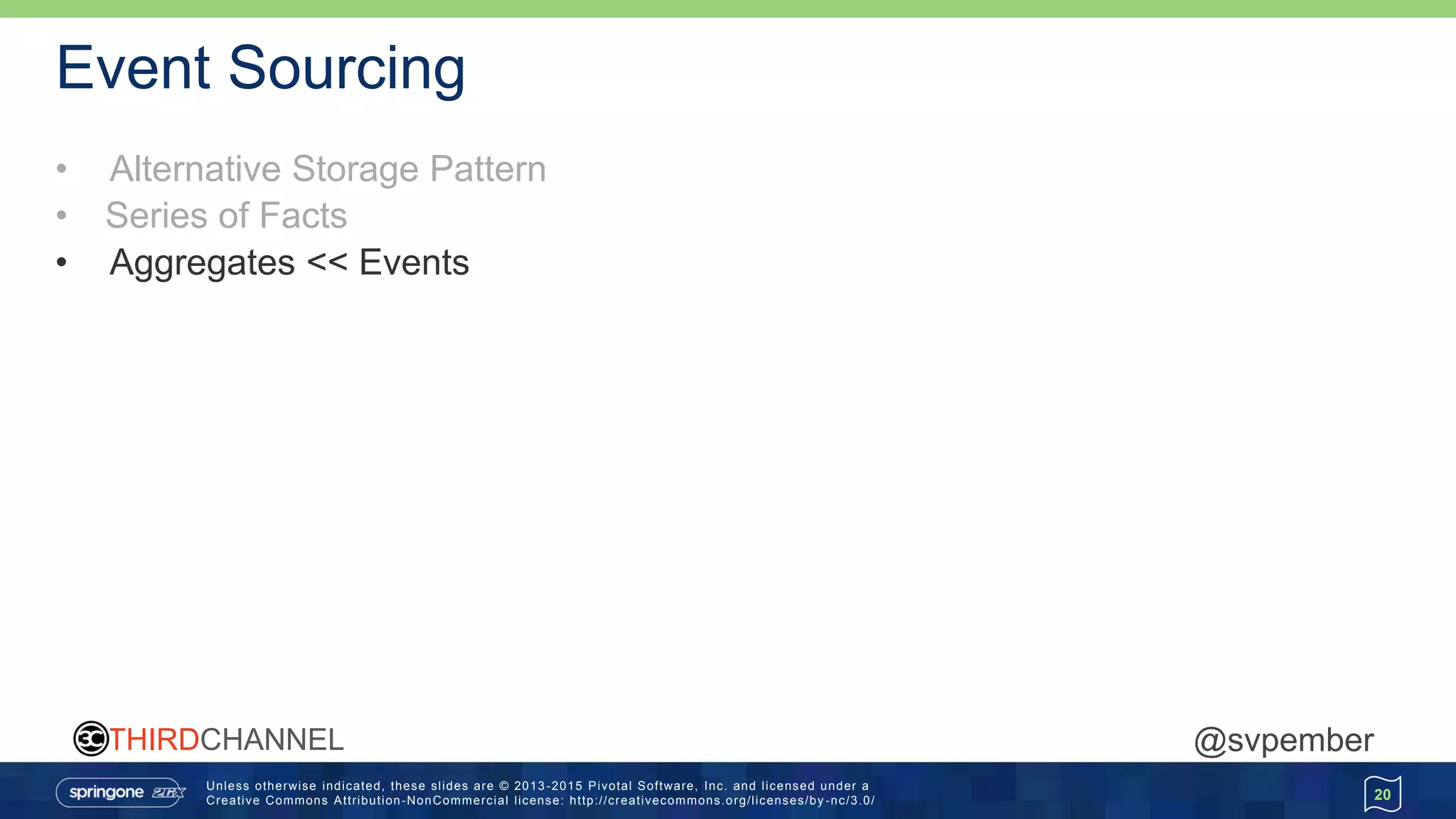 Unless otherwise indicated, these slides are © 2013 -2015 Pivotal Software, Inc. and licensed under a
Creative Commons Attribution-NonCommercial license: http://creativecommons.org/licenses/by -nc/3.0/
THIRDCHANNEL @svpember
Event Sourcing
• Alternative Storage Pattern
• Series of Facts
• Aggregates << Events
20
 