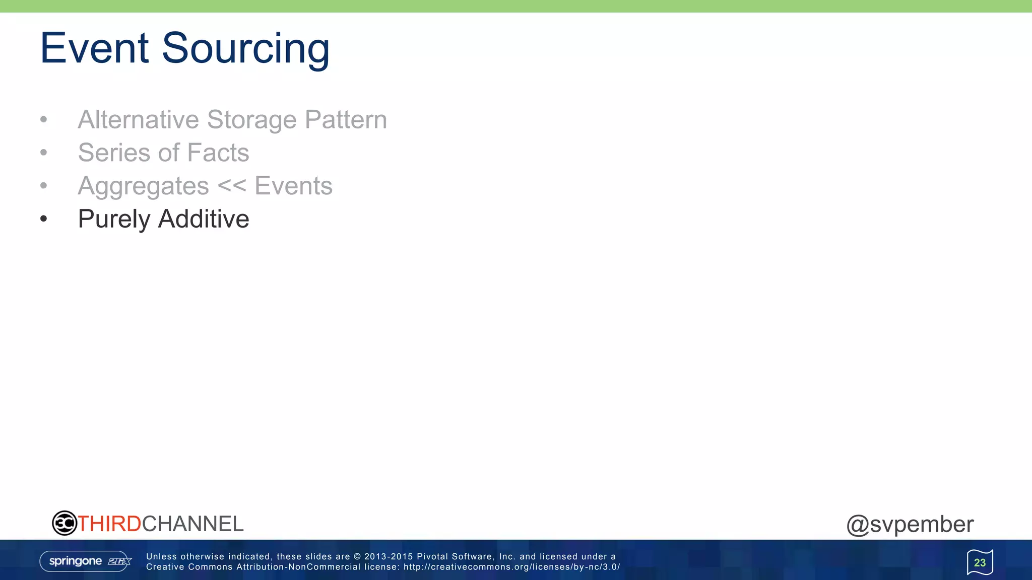 Unless otherwise indicated, these slides are © 2013 -2015 Pivotal Software, Inc. and licensed under a
Creative Commons Attribution-NonCommercial license: http://creativecommons.org/licenses/by -nc/3.0/
THIRDCHANNEL @svpember
Event Sourcing
• Alternative Storage Pattern
• Series of Facts
• Aggregates << Events
• Purely Additive
23
 