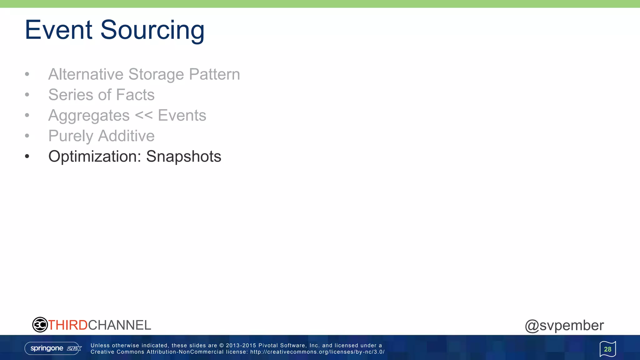 Unless otherwise indicated, these slides are © 2013 -2015 Pivotal Software, Inc. and licensed under a
Creative Commons Attribution-NonCommercial license: http://creativecommons.org/licenses/by -nc/3.0/
THIRDCHANNEL @svpember
Event Sourcing
• Alternative Storage Pattern
• Series of Facts
• Aggregates << Events
• Purely Additive
• Optimization: Snapshots
28
 