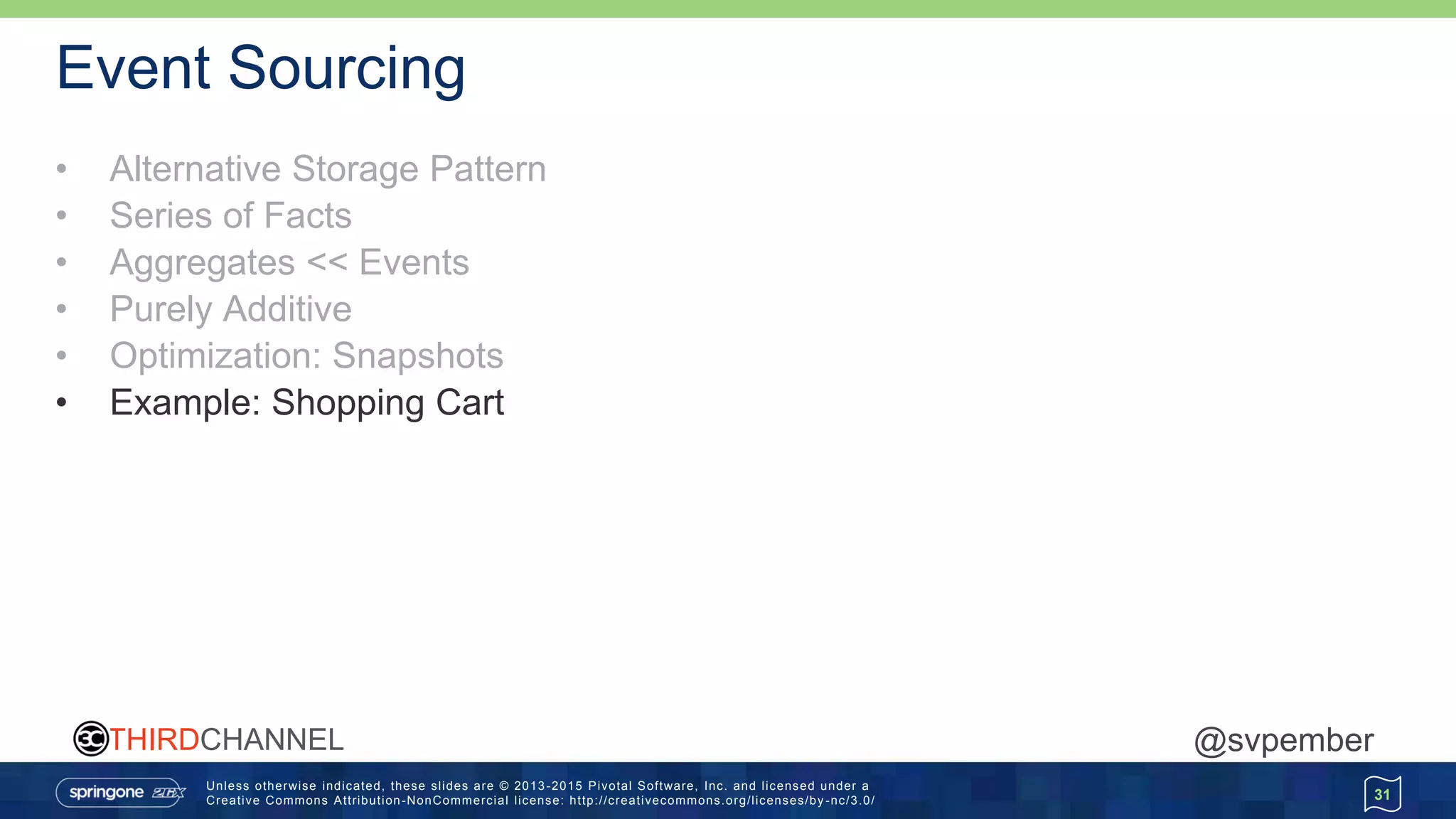Unless otherwise indicated, these slides are © 2013 -2015 Pivotal Software, Inc. and licensed under a
Creative Commons Attribution-NonCommercial license: http://creativecommons.org/licenses/by -nc/3.0/
THIRDCHANNEL @svpember
Event Sourcing
• Alternative Storage Pattern
• Series of Facts
• Aggregates << Events
• Purely Additive
• Optimization: Snapshots
• Example: Shopping Cart
31
 