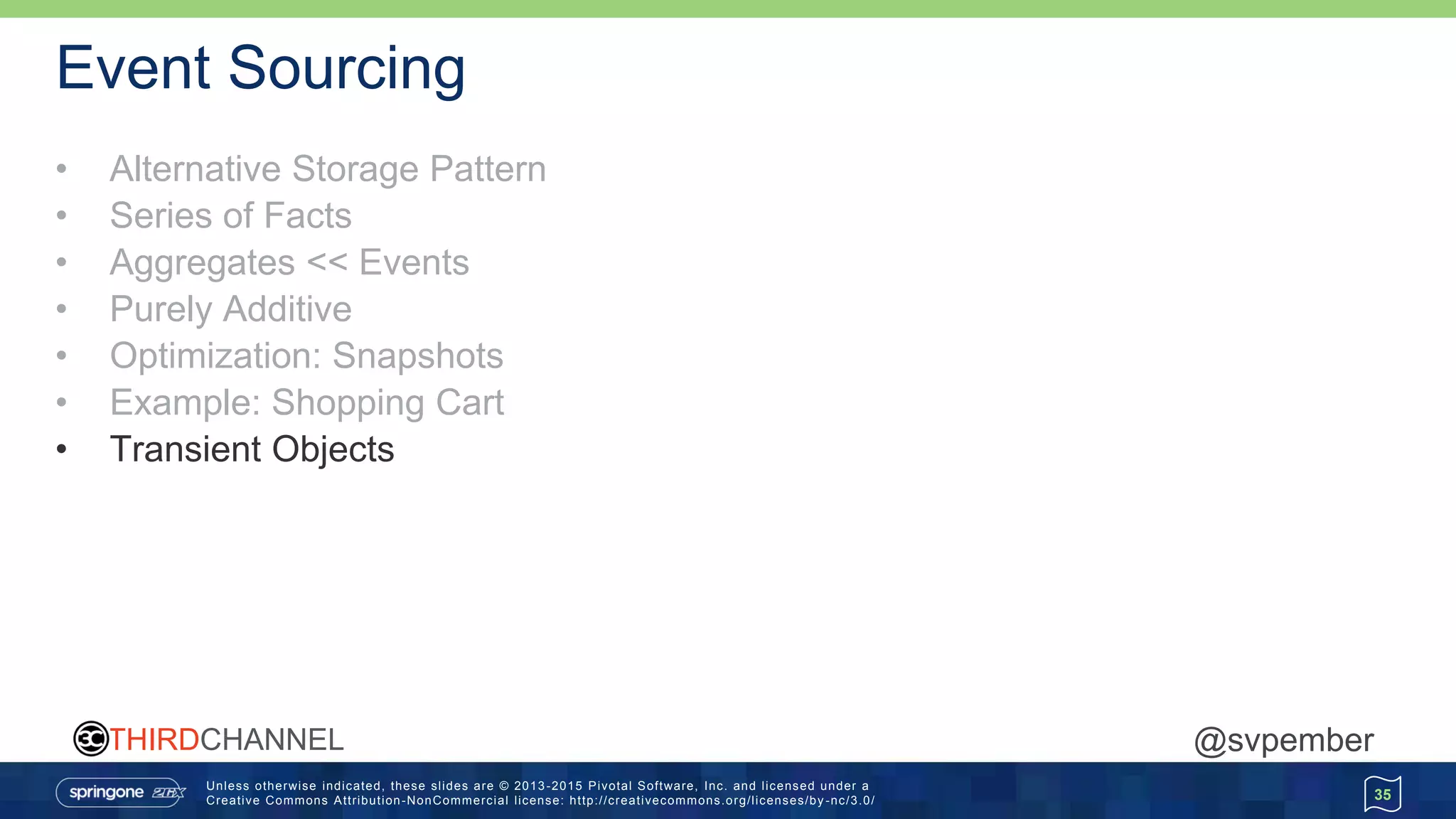 Unless otherwise indicated, these slides are © 2013 -2015 Pivotal Software, Inc. and licensed under a
Creative Commons Attribution-NonCommercial license: http://creativecommons.org/licenses/by -nc/3.0/
THIRDCHANNEL @svpember
Event Sourcing
• Alternative Storage Pattern
• Series of Facts
• Aggregates << Events
• Purely Additive
• Optimization: Snapshots
• Example: Shopping Cart
• Transient Objects
35
 
