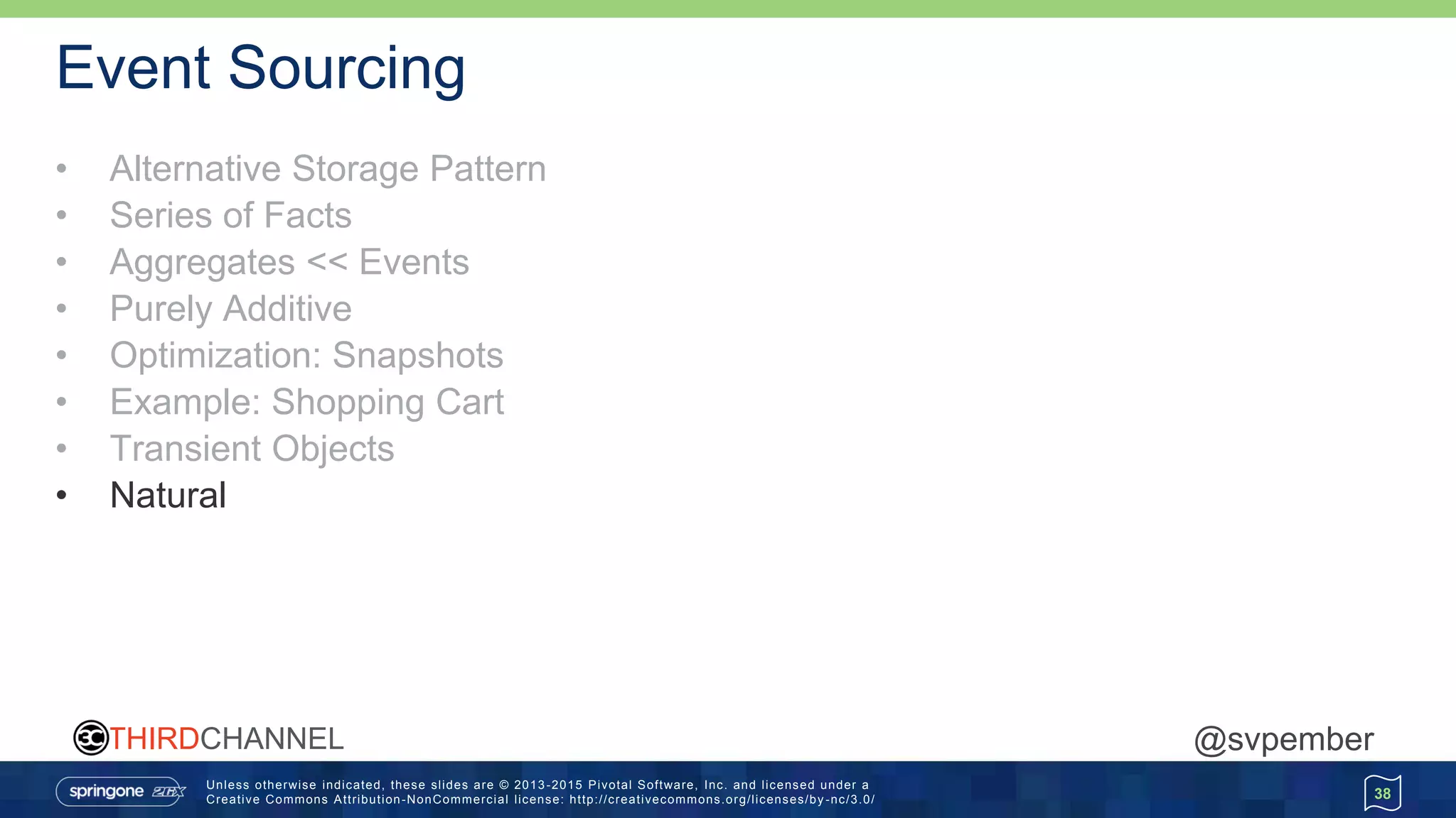 Unless otherwise indicated, these slides are © 2013 -2015 Pivotal Software, Inc. and licensed under a
Creative Commons Attribution-NonCommercial license: http://creativecommons.org/licenses/by -nc/3.0/
THIRDCHANNEL @svpember
Event Sourcing
• Alternative Storage Pattern
• Series of Facts
• Aggregates << Events
• Purely Additive
• Optimization: Snapshots
• Example: Shopping Cart
• Transient Objects
• Natural
38
 