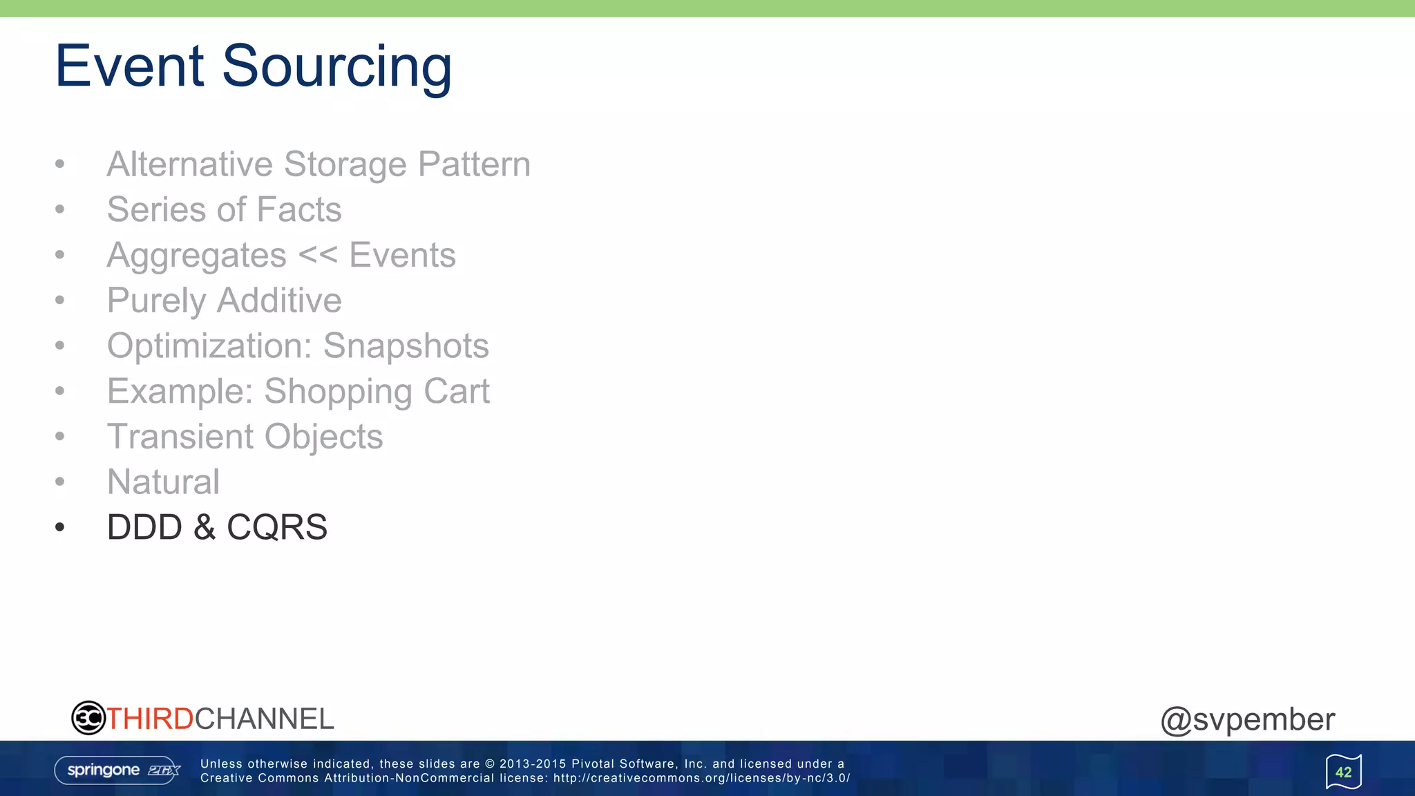 Unless otherwise indicated, these slides are © 2013 -2015 Pivotal Software, Inc. and licensed under a
Creative Commons Attribution-NonCommercial license: http://creativecommons.org/licenses/by -nc/3.0/
THIRDCHANNEL @svpember
Event Sourcing
• Alternative Storage Pattern
• Series of Facts
• Aggregates << Events
• Purely Additive
• Optimization: Snapshots
• Example: Shopping Cart
• Transient Objects
• Natural
• DDD & CQRS
42
 