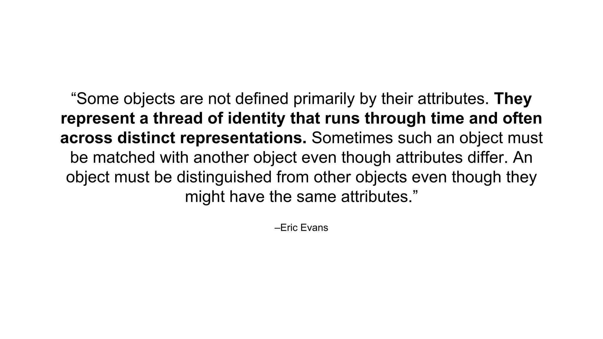 –Eric Evans
“Some objects are not defined primarily by their attributes. They
represent a thread of identity that runs through time and often
across distinct representations. Sometimes such an object must
be matched with another object even though attributes differ. An
object must be distinguished from other objects even though they
might have the same attributes.”
 