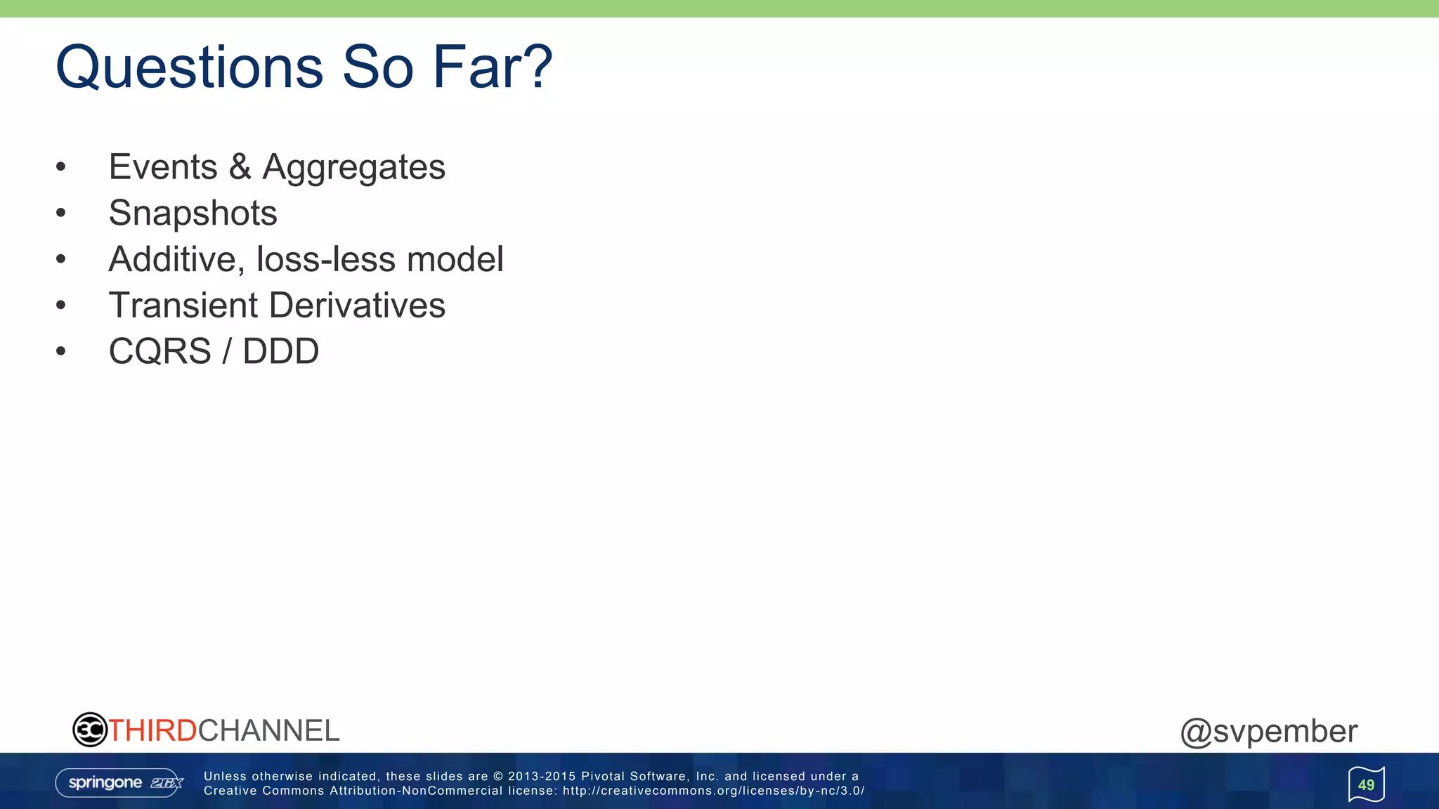 Unless otherwise indicated, these slides are © 2013 -2015 Pivotal Software, Inc. and licensed under a
Creative Commons Attribution-NonCommercial license: http://creativecommons.org/licenses/by -nc/3.0/
THIRDCHANNEL @svpember
Questions So Far?
• Events & Aggregates
• Snapshots
• Additive, loss-less model
• Transient Derivatives
• CQRS / DDD
49
 