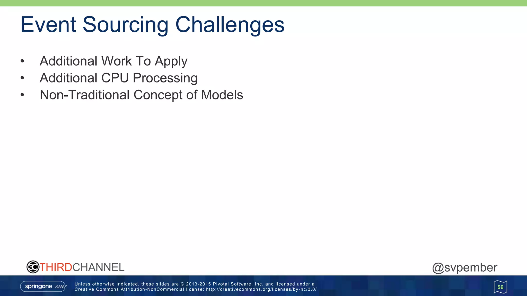 Unless otherwise indicated, these slides are © 2013 -2015 Pivotal Software, Inc. and licensed under a
Creative Commons Attribution-NonCommercial license: http://creativecommons.org/licenses/by -nc/3.0/
THIRDCHANNEL @svpember
Event Sourcing Challenges
• Additional Work To Apply
• Additional CPU Processing
• Non-Traditional Concept of Models
56
 