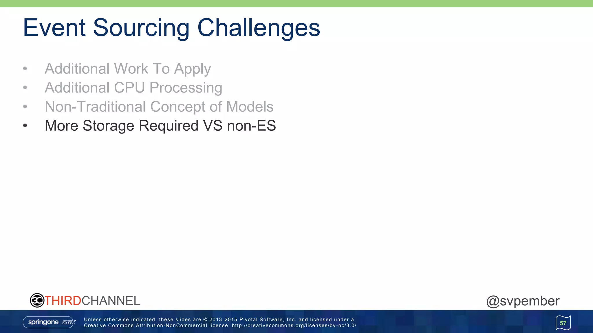 Unless otherwise indicated, these slides are © 2013 -2015 Pivotal Software, Inc. and licensed under a
Creative Commons Attribution-NonCommercial license: http://creativecommons.org/licenses/by -nc/3.0/
THIRDCHANNEL @svpember
Event Sourcing Challenges
• Additional Work To Apply
• Additional CPU Processing
• Non-Traditional Concept of Models
• More Storage Required VS non-ES
57
 