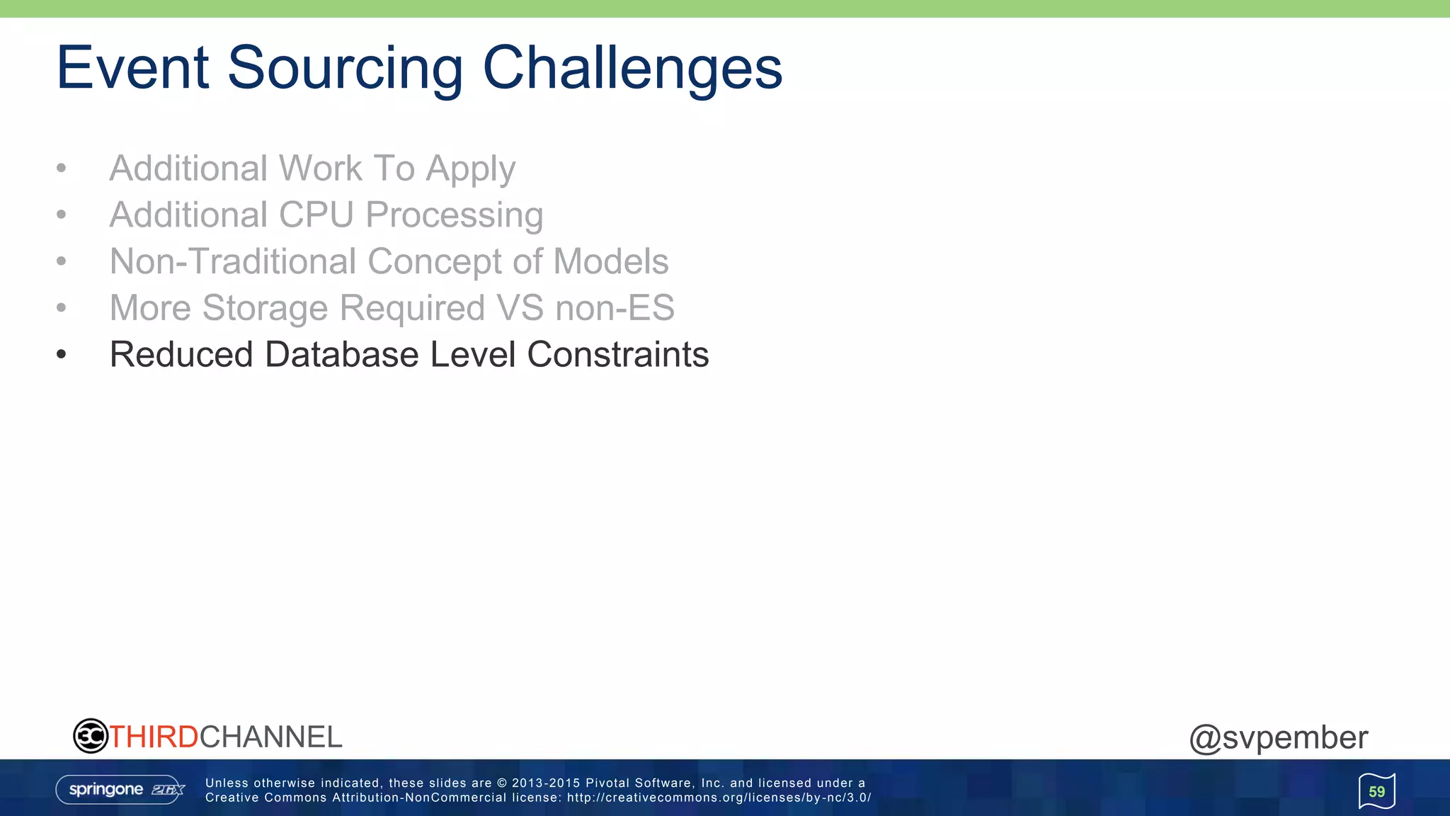 Unless otherwise indicated, these slides are © 2013 -2015 Pivotal Software, Inc. and licensed under a
Creative Commons Attribution-NonCommercial license: http://creativecommons.org/licenses/by -nc/3.0/
THIRDCHANNEL @svpember
Event Sourcing Challenges
• Additional Work To Apply
• Additional CPU Processing
• Non-Traditional Concept of Models
• More Storage Required VS non-ES
• Reduced Database Level Constraints
59
 