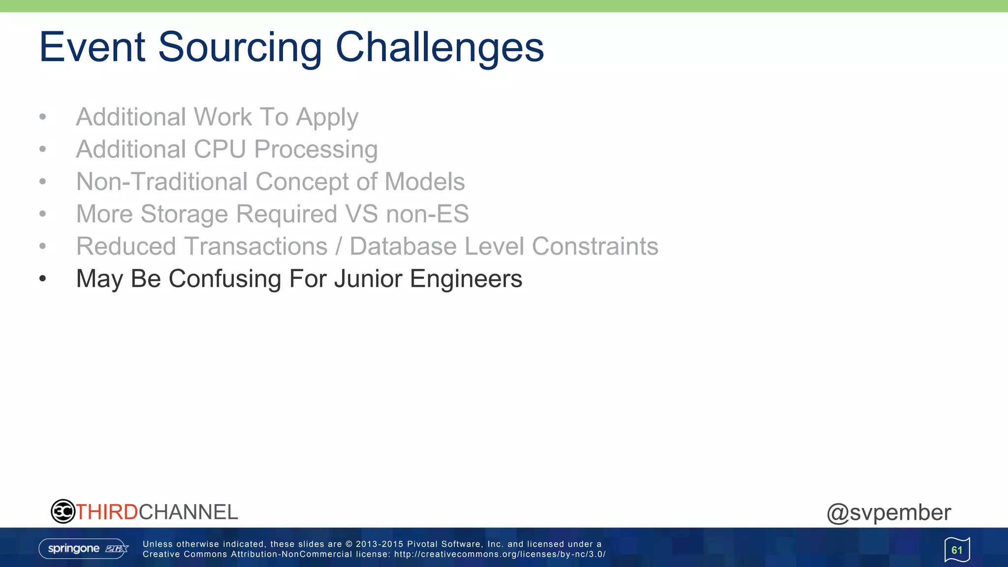Unless otherwise indicated, these slides are © 2013 -2015 Pivotal Software, Inc. and licensed under a
Creative Commons Attribution-NonCommercial license: http://creativecommons.org/licenses/by -nc/3.0/
THIRDCHANNEL @svpember
Event Sourcing Challenges
• Additional Work To Apply
• Additional CPU Processing
• Non-Traditional Concept of Models
• More Storage Required VS non-ES
• Reduced Transactions / Database Level Constraints
• May Be Confusing For Junior Engineers
61
 