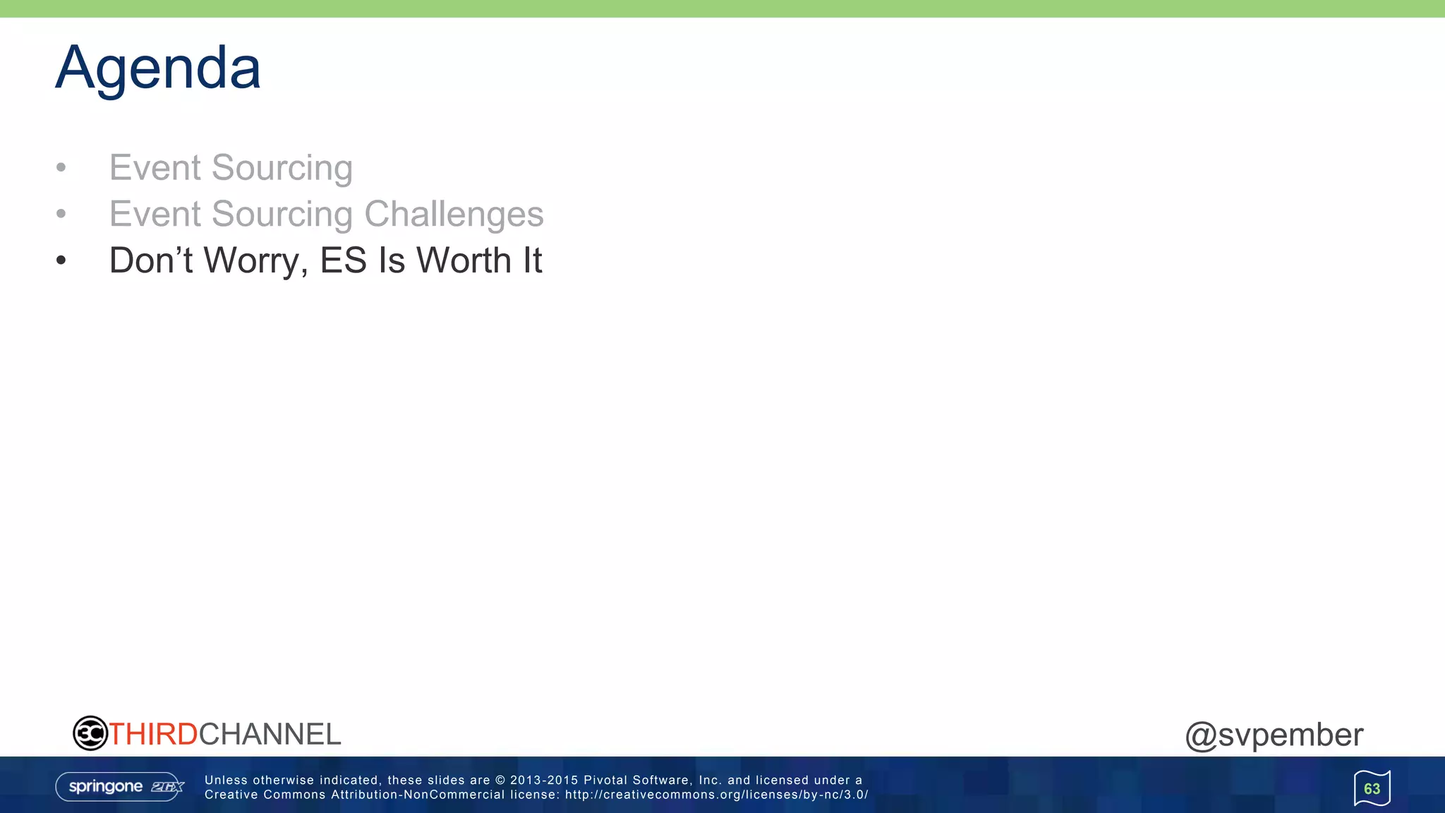 Unless otherwise indicated, these slides are © 2013 -2015 Pivotal Software, Inc. and licensed under a
Creative Commons Attribution-NonCommercial license: http://creativecommons.org/licenses/by -nc/3.0/
THIRDCHANNEL @svpember
Agenda
• Event Sourcing
• Event Sourcing Challenges
• Don’t Worry, ES Is Worth It
63
 