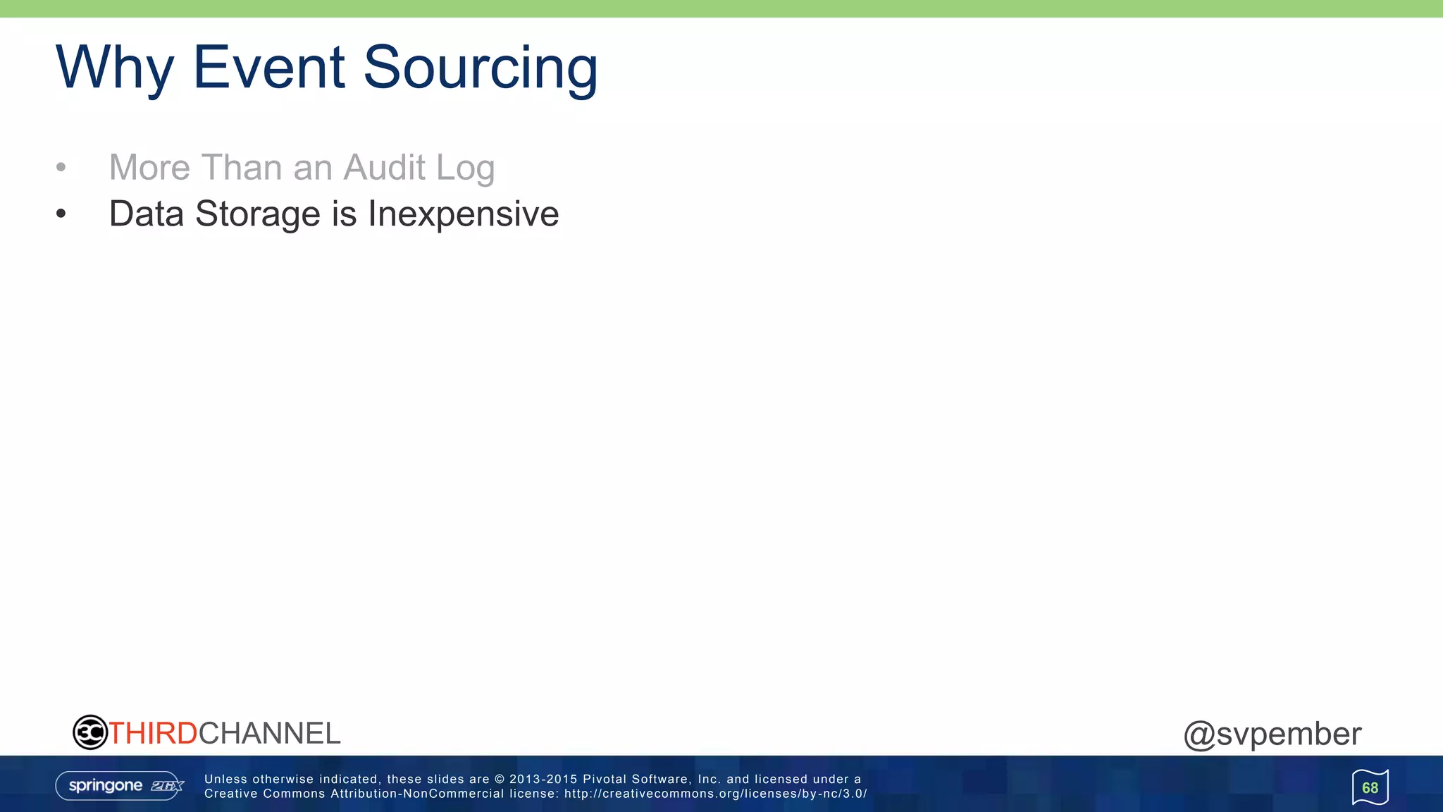 Unless otherwise indicated, these slides are © 2013 -2015 Pivotal Software, Inc. and licensed under a
Creative Commons Attribution-NonCommercial license: http://creativecommons.org/licenses/by -nc/3.0/
THIRDCHANNEL @svpember
Why Event Sourcing
• More Than an Audit Log
• Data Storage is Inexpensive
68
 