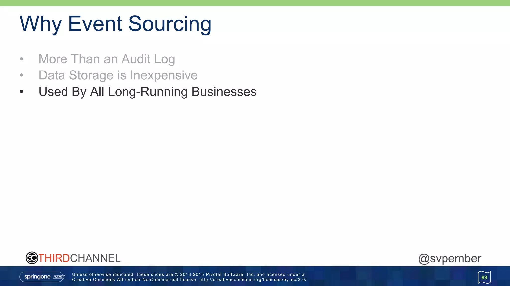 Unless otherwise indicated, these slides are © 2013 -2015 Pivotal Software, Inc. and licensed under a
Creative Commons Attribution-NonCommercial license: http://creativecommons.org/licenses/by -nc/3.0/
THIRDCHANNEL @svpember
Why Event Sourcing
• More Than an Audit Log
• Data Storage is Inexpensive
• Used By All Long-Running Businesses
69
 