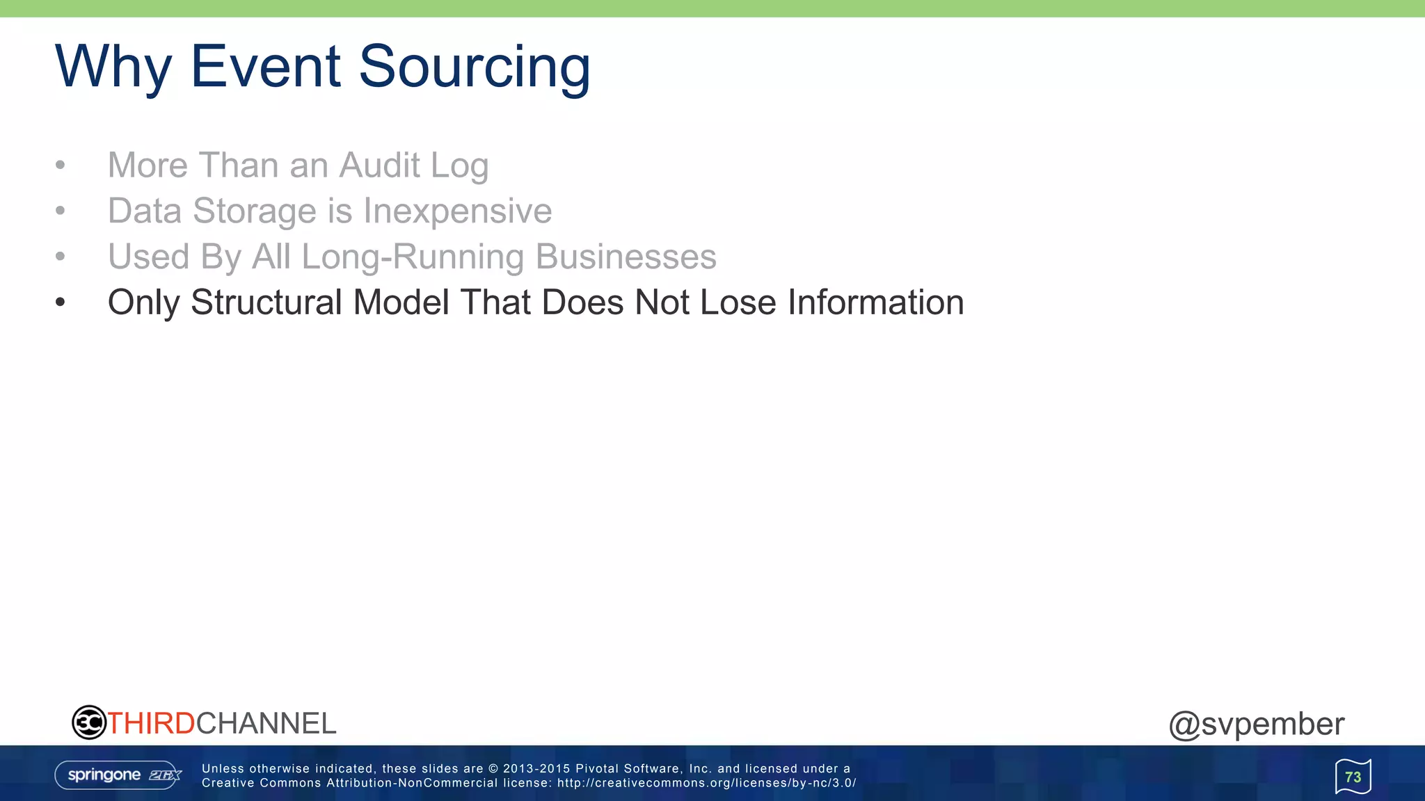 Unless otherwise indicated, these slides are © 2013 -2015 Pivotal Software, Inc. and licensed under a
Creative Commons Attribution-NonCommercial license: http://creativecommons.org/licenses/by -nc/3.0/
THIRDCHANNEL @svpember
Why Event Sourcing
• More Than an Audit Log
• Data Storage is Inexpensive
• Used By All Long-Running Businesses
• Only Structural Model That Does Not Lose Information
73
 