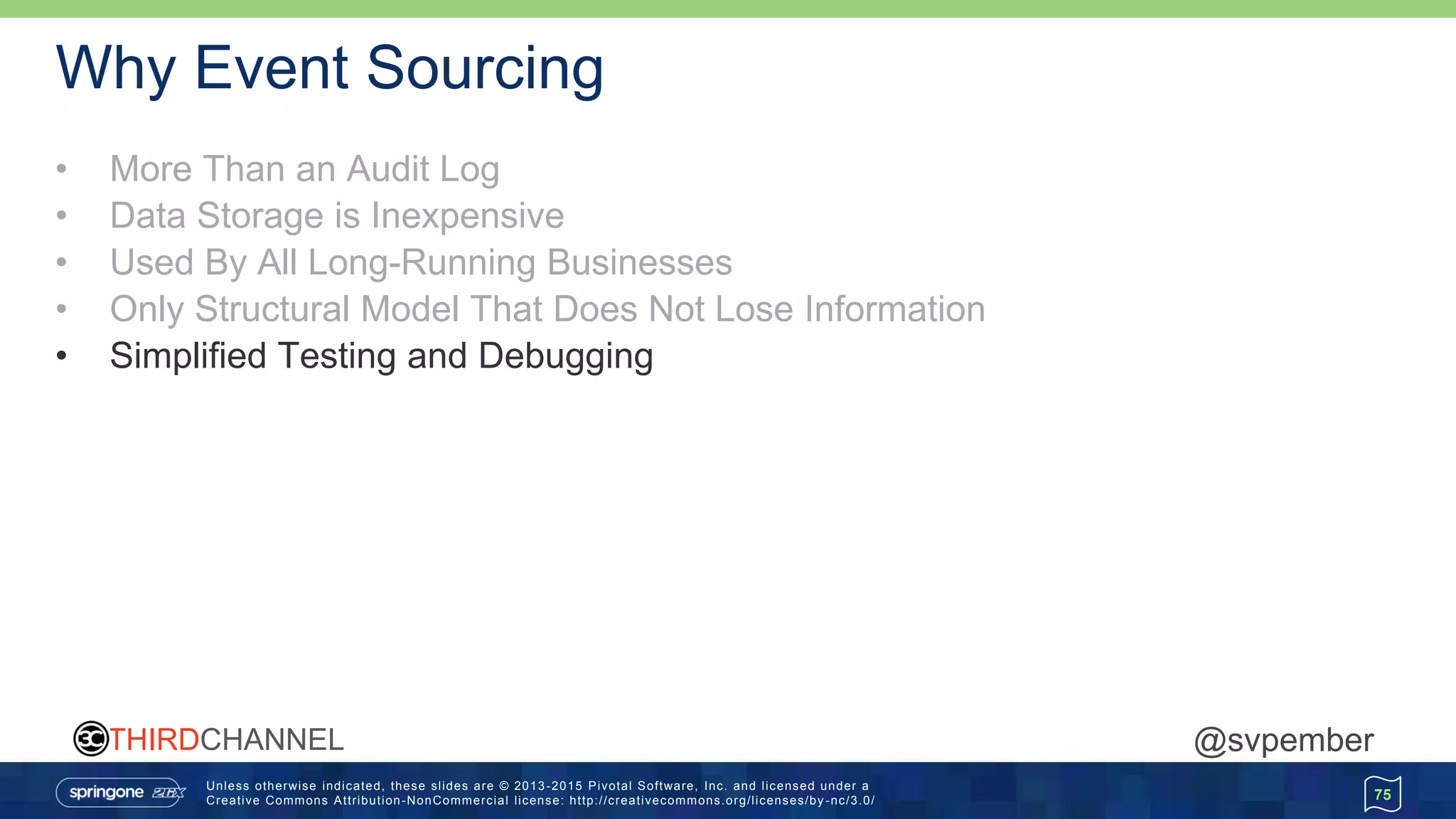 Unless otherwise indicated, these slides are © 2013 -2015 Pivotal Software, Inc. and licensed under a
Creative Commons Attribution-NonCommercial license: http://creativecommons.org/licenses/by -nc/3.0/
THIRDCHANNEL @svpember
Why Event Sourcing
• More Than an Audit Log
• Data Storage is Inexpensive
• Used By All Long-Running Businesses
• Only Structural Model That Does Not Lose Information
• Simplified Testing and Debugging
75
 