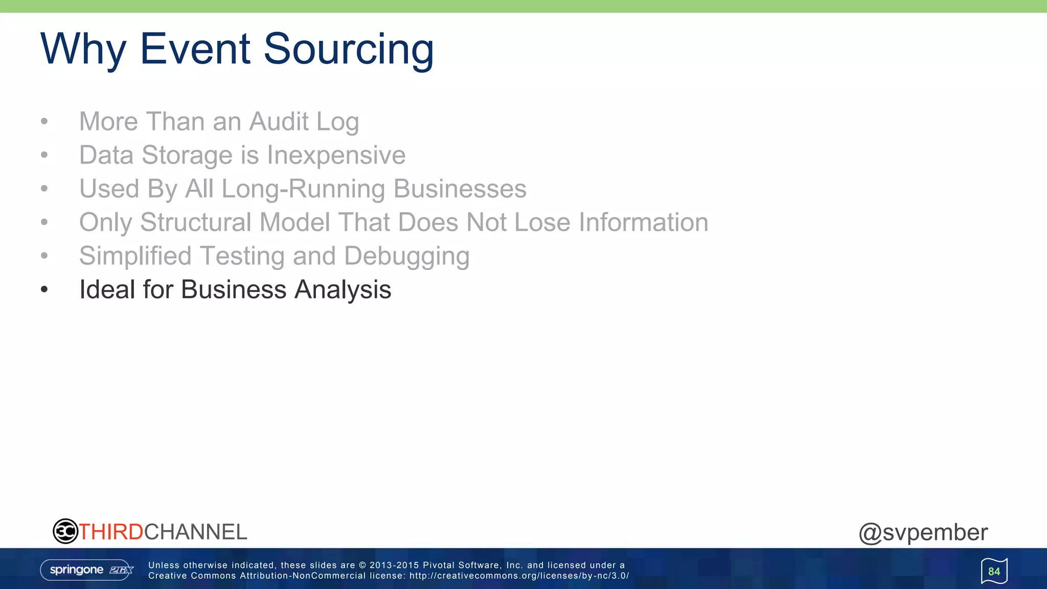 Unless otherwise indicated, these slides are © 2013 -2015 Pivotal Software, Inc. and licensed under a
Creative Commons Attribution-NonCommercial license: http://creativecommons.org/licenses/by -nc/3.0/
THIRDCHANNEL @svpember
Why Event Sourcing
• More Than an Audit Log
• Data Storage is Inexpensive
• Used By All Long-Running Businesses
• Only Structural Model That Does Not Lose Information
• Simplified Testing and Debugging
• Ideal for Business Analysis
84
 