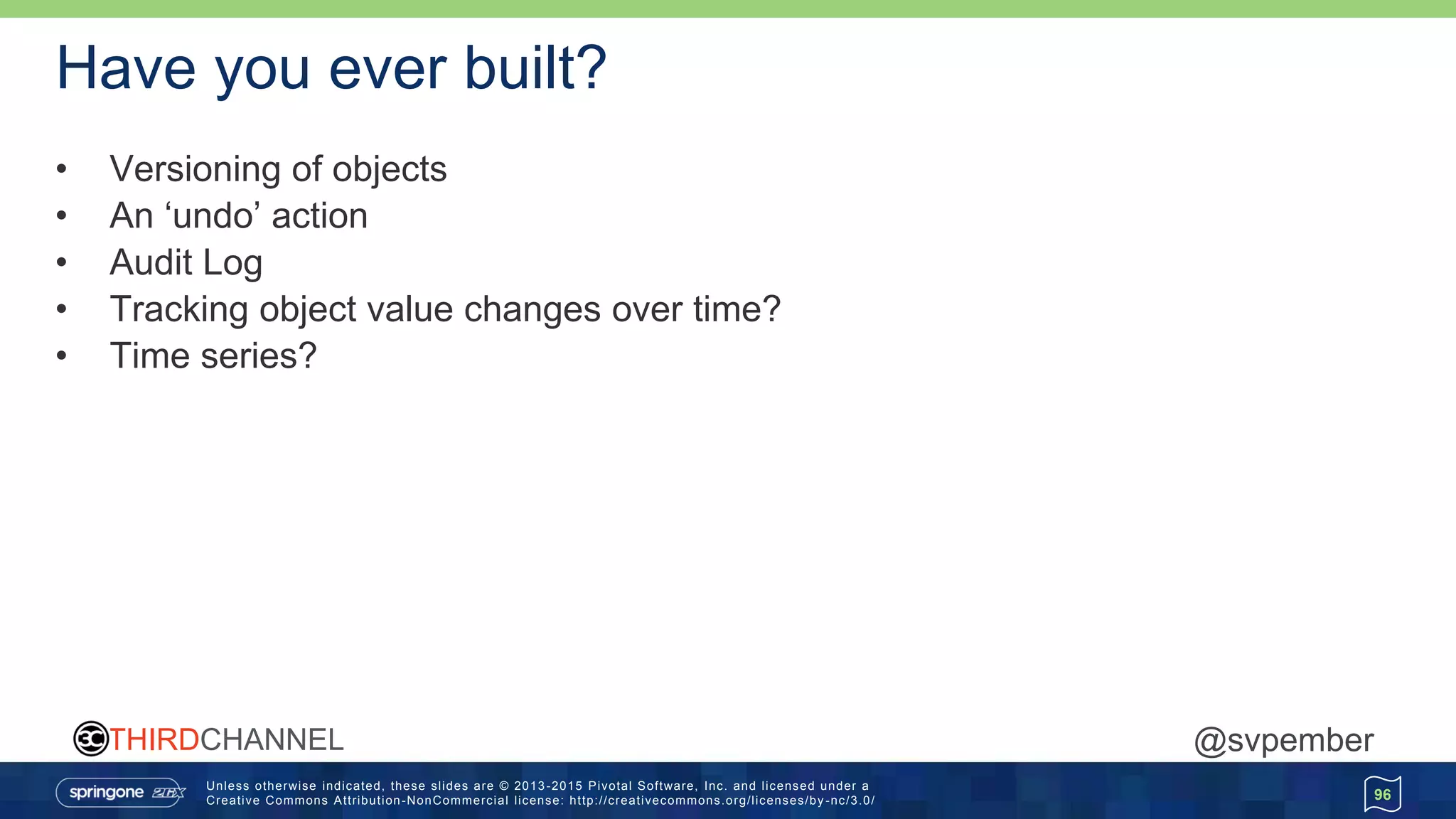 Unless otherwise indicated, these slides are © 2013 -2015 Pivotal Software, Inc. and licensed under a
Creative Commons Attribution-NonCommercial license: http://creativecommons.org/licenses/by -nc/3.0/
THIRDCHANNEL @svpember
Have you ever built?
• Versioning of objects
• An ‘undo’ action
• Audit Log
• Tracking object value changes over time?
• Time series?
96
 
