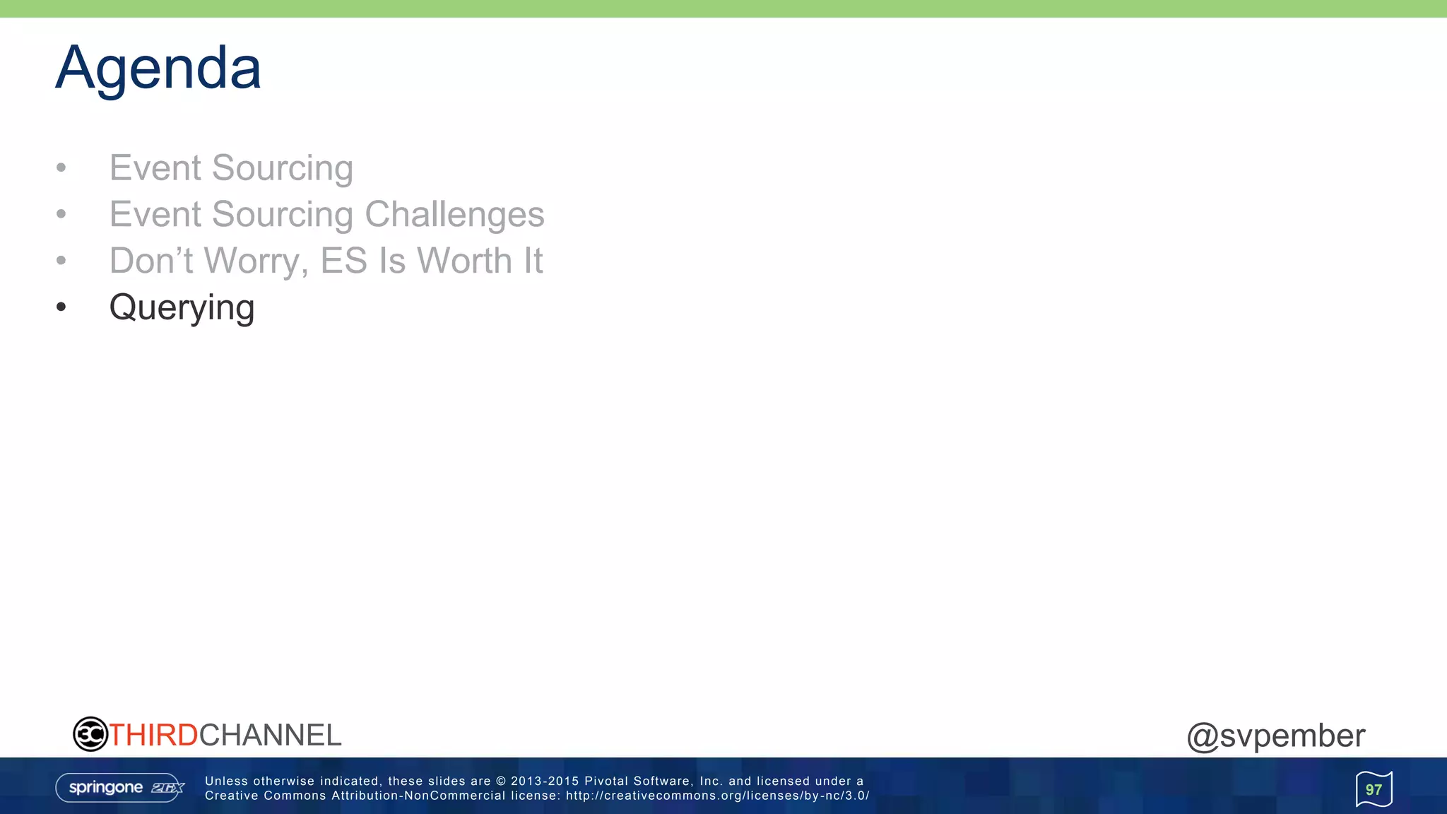 Unless otherwise indicated, these slides are © 2013 -2015 Pivotal Software, Inc. and licensed under a
Creative Commons Attribution-NonCommercial license: http://creativecommons.org/licenses/by -nc/3.0/
THIRDCHANNEL @svpember
Agenda
• Event Sourcing
• Event Sourcing Challenges
• Don’t Worry, ES Is Worth It
• Querying
97
 