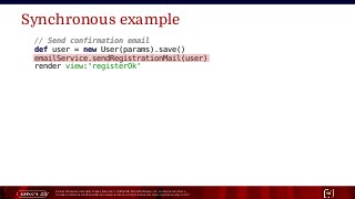 Unless otherwise indicated, these slides are © 2013-2015 Pivotal Software, Inc. and licensed under a
Creative Commons Attribution-NonCommercial license: http://creativecommons.org/licenses/by-nc/3.0/ 16
Synchronous example
// Send confirmation email
def user = new User(params).save()
emailService.sendRegistrationMail(user)
render view:'registerOk'
 