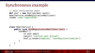 Unless otherwise indicated, these slides are © 2013-2015 Pivotal Software, Inc. and licensed under a
Creative Commons Attribution-NonCommercial license: http://creativecommons.org/licenses/by-nc/3.0/ 17
Synchronous example
// Send confirmation email
def user = new User(params).save()
emailService.sendRegistrationMail(user)
render view:'registerOk'
class EmailService {
public void sendRegistrationMail(User user) {
sendMail {
to user.email
subject "Confirm your account"
html g.render(template: "userEmailConfirmation")
}
}
}
 