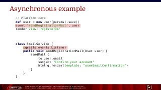 Unless otherwise indicated, these slides are © 2013-2015 Pivotal Software, Inc. and licensed under a
Creative Commons Attribution-NonCommercial license: http://creativecommons.org/licenses/by-nc/3.0/ 18
Asynchronous example
// Platform core
def user = new User(params).save()
event 'sendRegistrationMail', user
render view:'registerOk'
class EmailService {
@grails.events.Listener
public void sendRegistrationMail(User user) {
sendMail {
to user.email
subject "Confirm your account"
html g.render(template: "userEmailConfirmation")
}
}
}
 