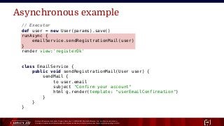 Unless otherwise indicated, these slides are © 2013-2015 Pivotal Software, Inc. and licensed under a
Creative Commons Attribution-NonCommercial license: http://creativecommons.org/licenses/by-nc/3.0/ 19
Asynchronous example
// Executor
def user = new User(params).save()
runAsync {
emailService.sendRegistrationMail(user)
}
render view:'registerOk'
class EmailService {
public void sendRegistrationMail(User user) {
sendMail {
to user.email
subject "Confirm your account"
html g.render(template: "userEmailConfirmation")
}
}
}
 