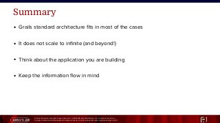 Unless otherwise indicated, these slides are © 2013-2015 Pivotal Software, Inc. and licensed under a
Creative Commons Attribution-NonCommercial license: http://creativecommons.org/licenses/by-nc/3.0/ 31
Summary
● Grails standard architecture fits in most of the cases
● It does not scale to infinite (and beyond!)
● Think about the application you are building
● Keep the information flow in mind
 