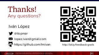 Unless otherwise indicated, these slides are © 2013-2015 Pivotal Software, Inc. and licensed under a
Creative Commons Attribution-NonCommercial license: http://creativecommons.org/licenses/by-nc/3.0/ 32
@ilopmar
lopez.ivan@gmail.com
https://github.com/lmivan
Iván López
Thanks!
Any questions?
http://bit.ly/feedback-grails
 