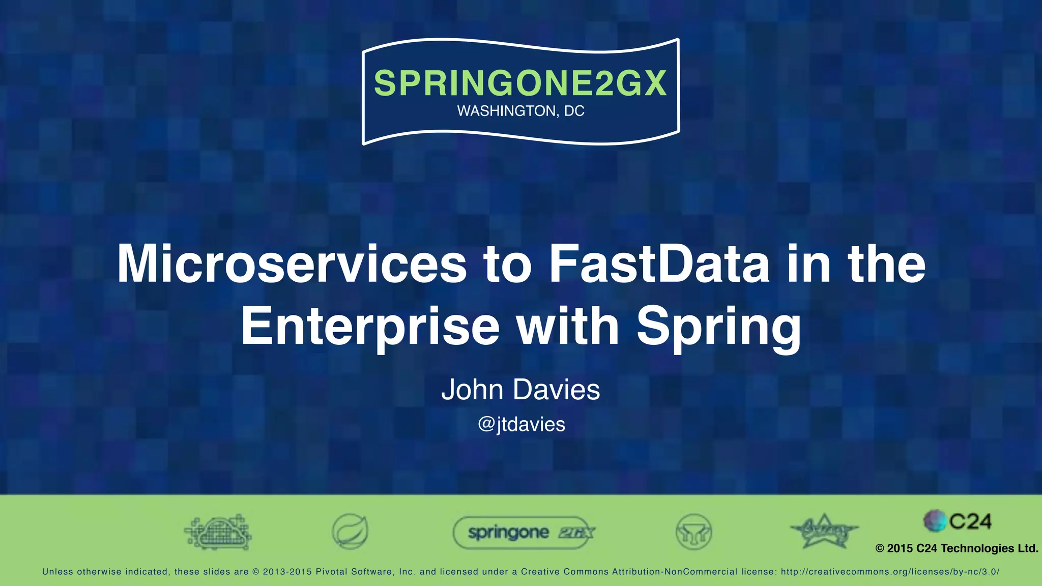 Unless otherwise indicated, these slides are © 2013-2015 Pivotal Software, Inc. and licensed under a Creative Commons Attribution-NonCommercial license: http://creativecommons.org/licenses/by-nc/3.0/
SPRINGONE2GX
WASHINGTON, DC
© 2015 C24 Technologies Ltd.
Microservices to FastData in the
Enterprise with Spring
John Davies
@jtdavies
 