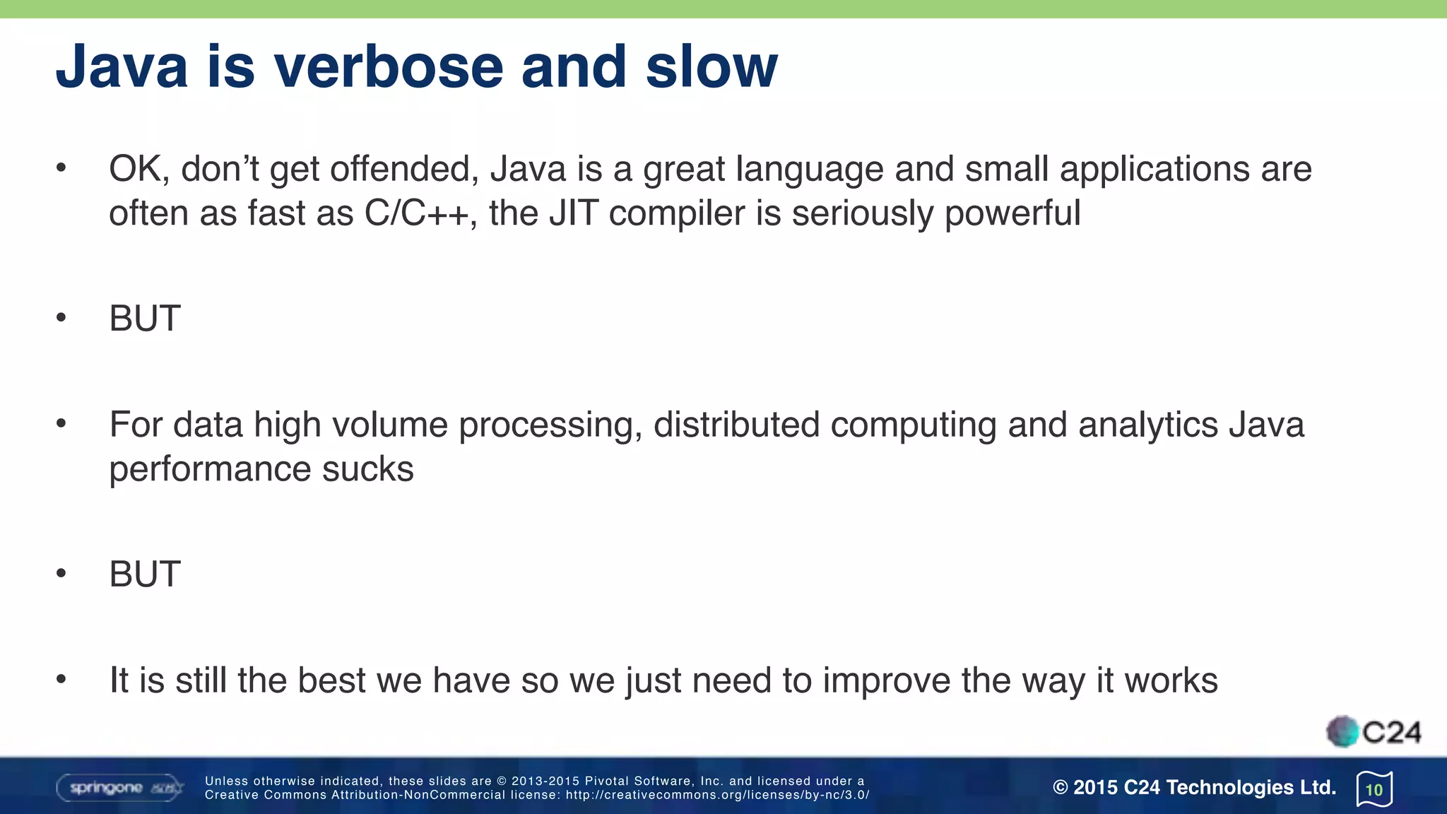 Unless otherwise indicated, these slides are © 2013-2015 Pivotal Software, Inc. and licensed under a 
Creative Commons Attribution-NonCommercial license: http://creativecommons.org/licenses/by-nc/3.0/ © 2015 C24 Technologies Ltd.
Java is verbose and slow
• OK, don’t get offended, Java is a great language and small applications are
often as fast as C/C++, the JIT compiler is seriously powerful
• BUT
• For data high volume processing, distributed computing and analytics Java
performance sucks
• BUT
• It is still the best we have so we just need to improve the way it works
10
 