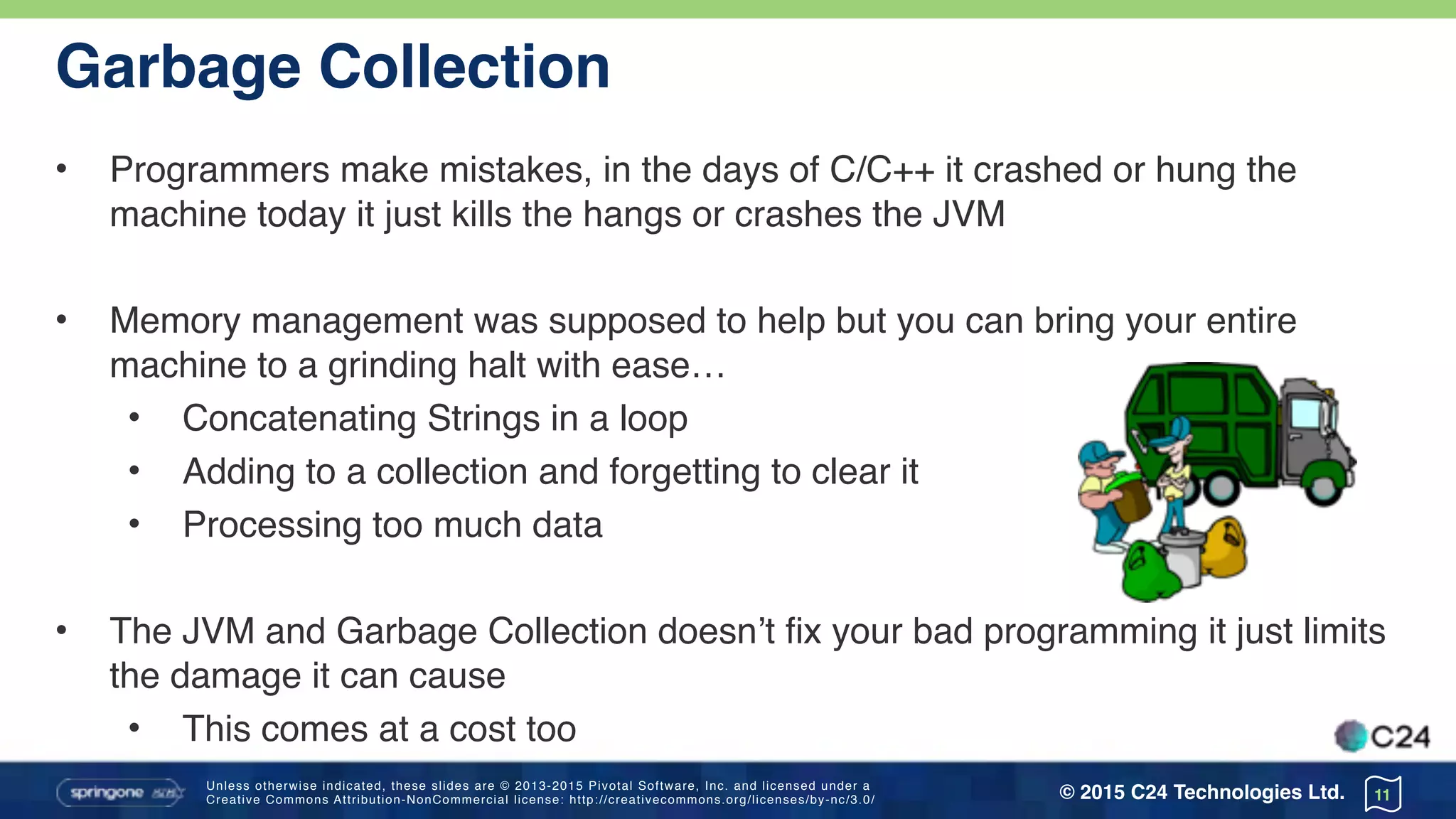 Unless otherwise indicated, these slides are © 2013-2015 Pivotal Software, Inc. and licensed under a 
Creative Commons Attribution-NonCommercial license: http://creativecommons.org/licenses/by-nc/3.0/ © 2015 C24 Technologies Ltd.
Garbage Collection
• Programmers make mistakes, in the days of C/C++ it crashed or hung the
machine today it just kills the hangs or crashes the JVM
• Memory management was supposed to help but you can bring your entire
machine to a grinding halt with ease…
• Concatenating Strings in a loop
• Adding to a collection and forgetting to clear it
• Processing too much data
• The JVM and Garbage Collection doesn’t fix your bad programming it just limits
the damage it can cause
• This comes at a cost too
11
 