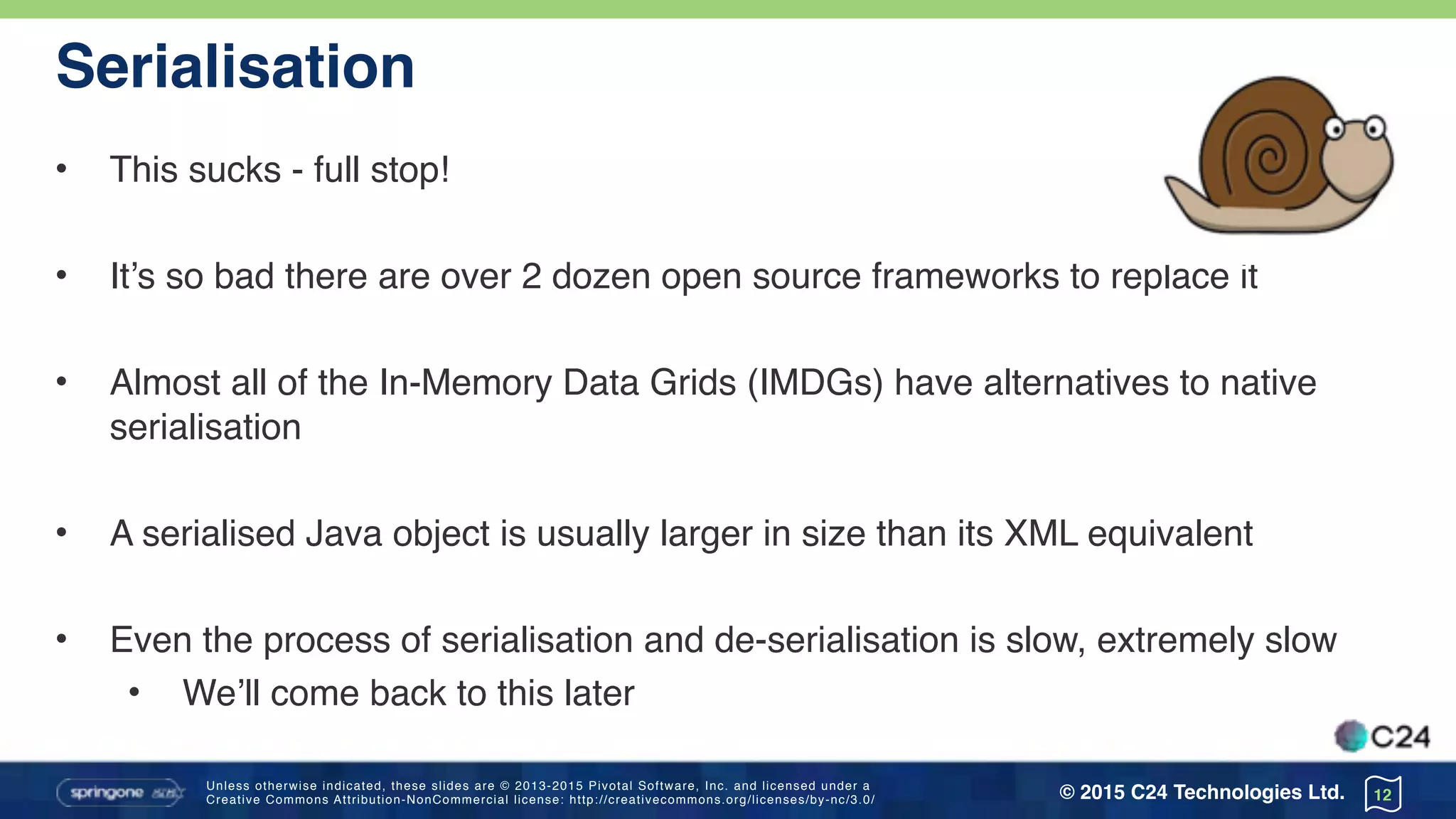 Unless otherwise indicated, these slides are © 2013-2015 Pivotal Software, Inc. and licensed under a 
Creative Commons Attribution-NonCommercial license: http://creativecommons.org/licenses/by-nc/3.0/ © 2015 C24 Technologies Ltd.
Serialisation
• This sucks - full stop!
• It’s so bad there are over 2 dozen open source frameworks to replace it
• Almost all of the In-Memory Data Grids (IMDGs) have alternatives to native
serialisation
• A serialised Java object is usually larger in size than its XML equivalent
• Even the process of serialisation and de-serialisation is slow, extremely slow
• We’ll come back to this later
12
 