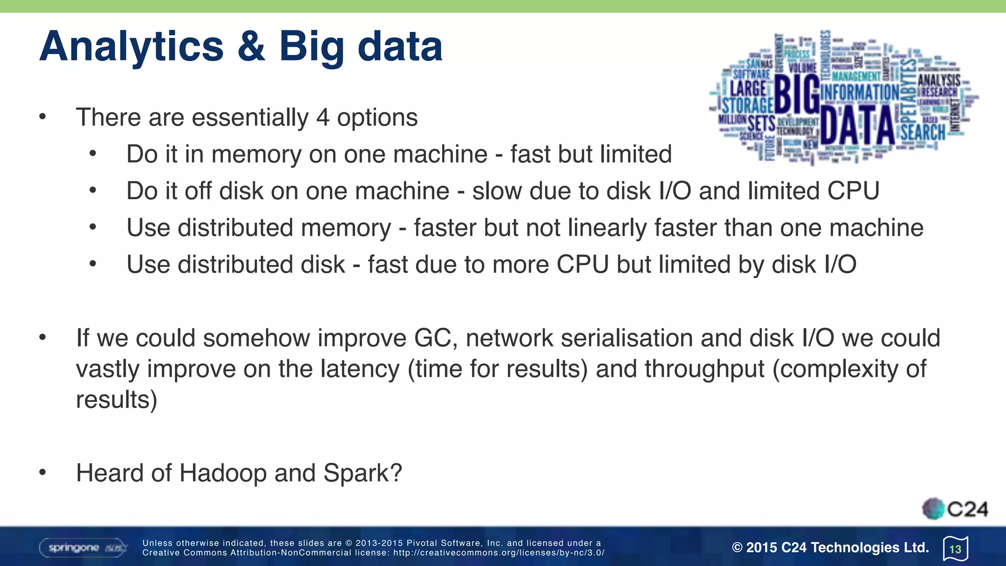 Unless otherwise indicated, these slides are © 2013-2015 Pivotal Software, Inc. and licensed under a 
Creative Commons Attribution-NonCommercial license: http://creativecommons.org/licenses/by-nc/3.0/ © 2015 C24 Technologies Ltd.
Analytics & Big data
• There are essentially 4 options
• Do it in memory on one machine - fast but limited size
• Do it off disk on one machine - slow due to disk I/O and limited CPU
• Use distributed memory - faster but not linearly faster than one machine
• Use distributed disk - fast due to more CPU but limited by disk I/O
• If we could somehow improve GC, network serialisation and disk I/O we could
vastly improve on the latency (time for results) and throughput (complexity of
results)
• Heard of Hadoop and Spark?
13
 