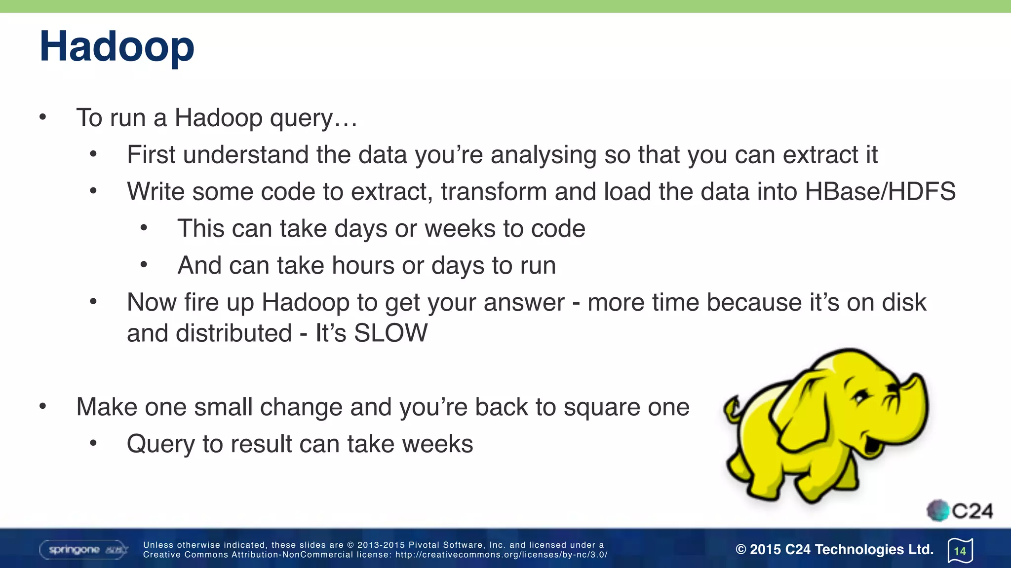 Unless otherwise indicated, these slides are © 2013-2015 Pivotal Software, Inc. and licensed under a 
Creative Commons Attribution-NonCommercial license: http://creativecommons.org/licenses/by-nc/3.0/ © 2015 C24 Technologies Ltd.
Hadoop
• To run a Hadoop query…
• First understand the data you’re analysing so that you can extract it
• Write some code to extract, transform and load the data into HBase/HDFS
• This can take days or weeks to code
• And can take hours or days to run
• Now fire up Hadoop to get your answer - more time because it’s on disk
and distributed - It’s SLOW
• Make one small change and you’re back to square one
• Query to result can take weeks
14
 