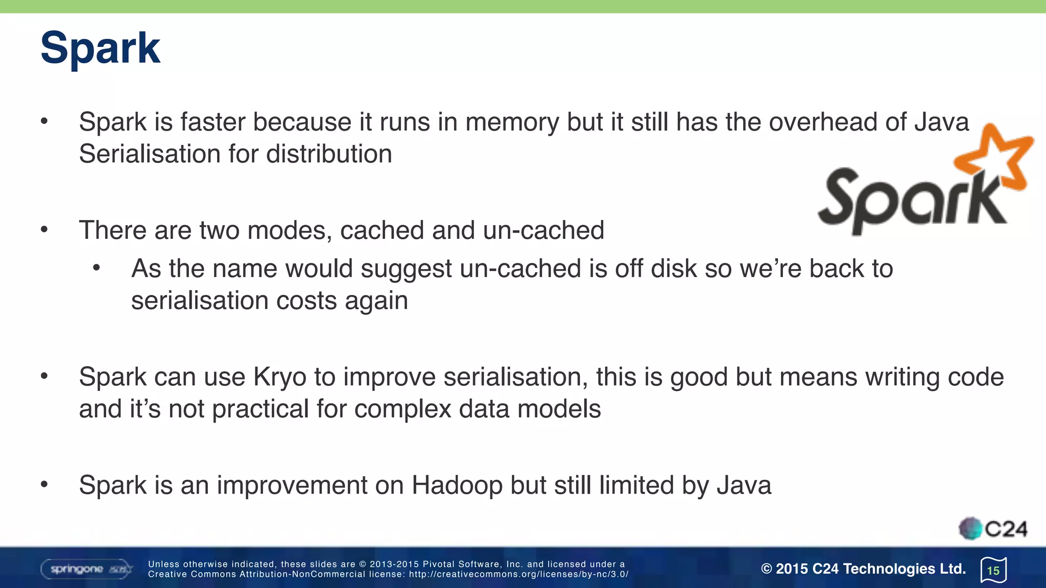 Unless otherwise indicated, these slides are © 2013-2015 Pivotal Software, Inc. and licensed under a 
Creative Commons Attribution-NonCommercial license: http://creativecommons.org/licenses/by-nc/3.0/ © 2015 C24 Technologies Ltd.
Spark
• Spark is faster because it runs in memory but it still has the overhead of Java
Serialisation for distribution
• There are two modes, cached and un-cached
• As the name would suggest un-cached is off disk so we’re back to
serialisation costs again
• Spark can use Kryo to improve serialisation, this is good but means writing code
and it’s not practical for complex data models
• Spark is an improvement on Hadoop but still limited by Java
15
 