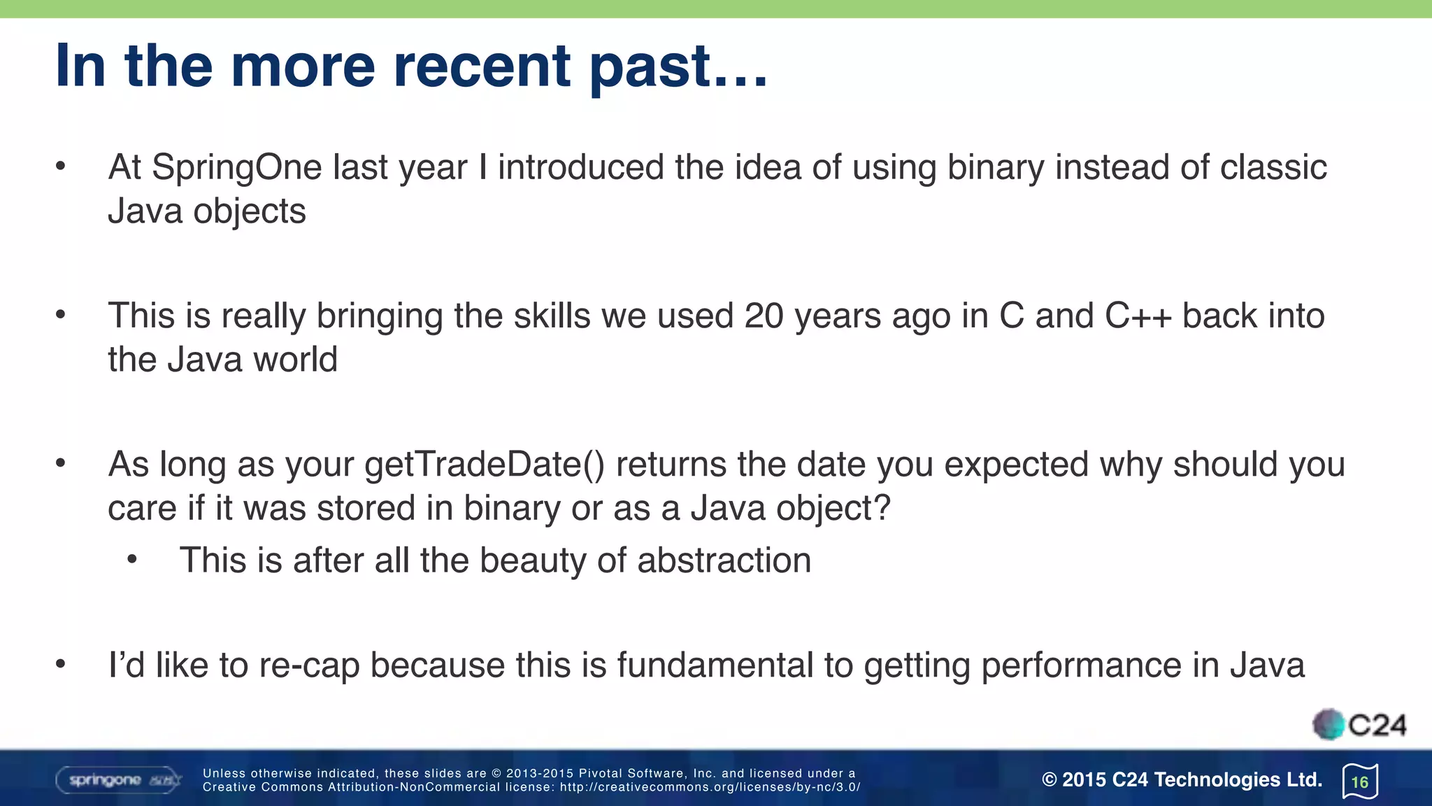 Unless otherwise indicated, these slides are © 2013-2015 Pivotal Software, Inc. and licensed under a 
Creative Commons Attribution-NonCommercial license: http://creativecommons.org/licenses/by-nc/3.0/ © 2015 C24 Technologies Ltd.
In the more recent past…
• At SpringOne last year I introduced the idea of using binary instead of classic
Java objects
• This is really bringing the skills we used 20 years ago in C and C++ back into
the Java world
• As long as your getTradeDate() returns the date you expected why should you
care if it was stored in binary or as a Java object?
• This is after all the beauty of abstraction
• I’d like to re-cap because this is fundamental to getting performance in Java
16
 
