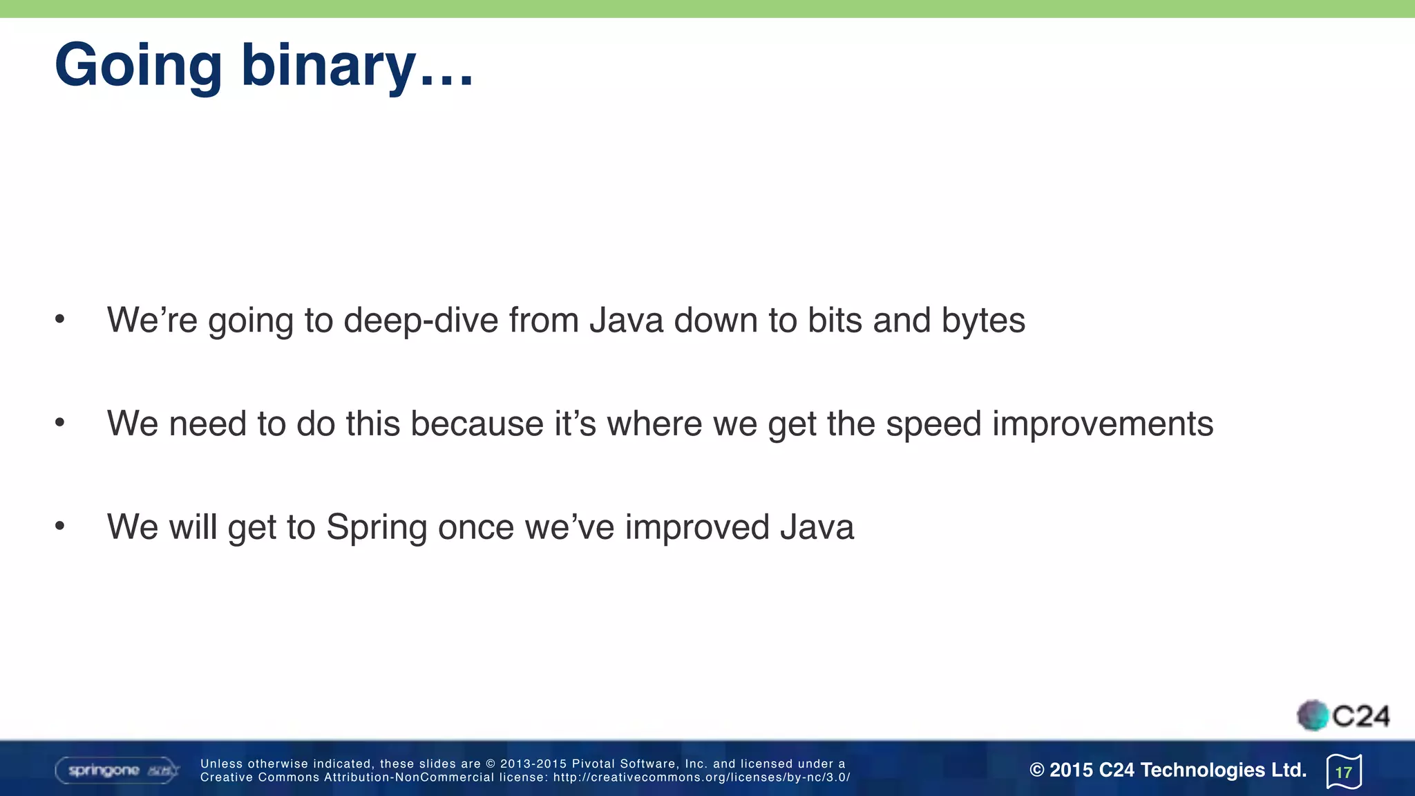 Unless otherwise indicated, these slides are © 2013-2015 Pivotal Software, Inc. and licensed under a 
Creative Commons Attribution-NonCommercial license: http://creativecommons.org/licenses/by-nc/3.0/ © 2015 C24 Technologies Ltd.
Going binary…
• We’re going to deep-dive from Java down to bits and bytes
• We need to do this because it’s where we get the speed improvements
• We will get to Spring once we’ve improved Java
17
 